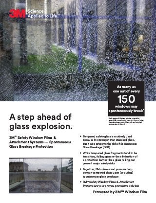 A step ahead of
glass explosion.
3M™
Safety Window Films &
Attachment Systems — Spontaneous
Glass Breakage Protection
As many as
one out of every
windows may
spontaneously break*
150
•	Tempered safety glass is routinely used
because it’s stronger than standard glass,
but it also presents the risk of Spontaneous
Glass Breakage (SGB)
•	While tempered glass fragments tend to be
less sharp, falling glass or the elimination of
a protection barrier like a glass railing can
present major safety risks
•	Together, 3M science and you can help
contain tempered glass upon (or during)
spontaneous glass breakage
•	3M™
Safety Window Films  Attachment
Systems are your proven, preventive solution
*Study states a NiS stone with the potential to
cause SGB occurs 1 out of every 4–12 tons of glass.
Assuming glass weighs 3 lbs/sq. ft. and a typical
window size of 40 sq. ft.
Protected by 3M™ Window Film
 
