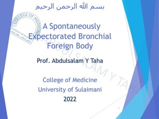 ‫الرحيم‬ ‫الرحمن‬ ‫هللا‬ ‫بسم‬
A Spontaneously
Expectorated Bronchial
Foreign Body
Prof. Abdulsalam Y Taha
College of Medicine
University of Sulaimani
2022
1
 