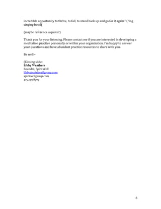 The light turns green, BART takes off and you’ve just had a moment of mindfulness.Let’s try this in our chairs, ready? <br />The light’s just turned red.<br />You sit forward, check your posture from hips to top of skull.<br />Attention in the belly.<br />A few deep breaths, really feeling the breath.<br />The light turns green – ahh.<br />This can also be applied midst your workday. I encourage you to set a few calendar reminders. It can be at say 12:45 , 3:15, whatever. There you are in the chair at your desk and… DING<br />You sit forward, check your posture from hips to top of skull.<br />Attention in the belly.<br />Take a few deep breaths, really feeling the breath.<br />Ahh.<br />What we’re doing is training our mind to realize how much space and openness there is – even when we feel like our backs are up against the wall – there’s a wealth of room for skillful means.<br />You can apply this in many situations, on an airplane, a boring party, at your in-laws, you name it. My goal here is to allow you to begin with very simple steps that don’t require a lot of time to begin flexing this new muscle. Over time, it is admittedly my hope that you will develop a daily practice of 15 minutes, 25 minutes, possibly even an hour! I scoffed at the notion of meditation for an hour when I began practicing about 7 years ago. Now, I spend 8 – 10 hours a day meditating on retreat, and it is without a doubt the SINGLE MOST BENEFICIAL <br />Admittedly, I was a big fan of David Letterman’s Top 10 lists. I really liked his humor (or that if his writers anyway). In honor of Dave, I’m going to present the Top 10 Benefits of Meditation <br />(The following will be presented on slides w/ reasons #10 - #1. Accompanying speaking part in italics)<br />SpiritWell Top 10 Reasons to Meditate:<br />(SLIDE)<br />10. Meditation Changes Your Brain. It’s true, researchers at the Univ of Wisconson, U Mass and Univ of Penn have all found that even short periods of meditation produce lasting positive changes in brain functioning.<br />9.  Meditation Increases Intuition and Creativity. Harvard University has found that meditation increases brain-wave activity, enhances intuition and improves concentration.<br />Meditation Improves Performance Under Fire. Hmm, anyone here are feel any pressure to perform?7.  Meditation Increases Alertness. University of Kentucky researchers found that sleepy people who meditated did better on a test of mental quickness than those who took a nap.<br />6.  Mediation Increases Productivity.  Both job performance and job satisfaction rates have been measured to increase among meditators.<br />5.  Meditation Slows Down the Aging Process. People who meditate for five years or more have been found to be physiologically younger by 12 years than their chronological age.<br />4. Meditation Increases Fertility (joke – but true!)<br />3.  Meditation Improves Sleeping Patterns.  A study of insomnia patients reported 100% experienced improved sleep and 91% either reduced or eliminated sleeping medication use.<br />2.  Because You Care.  You care for your body through nutrition and exercise, how are you caring for your mind<br />1.  Meditation is Sexy! Seriously – through a mindfulness practice you can become less anxious, develop empathy and more compassionate…  You can develop greater clarity of mind, creativity and move through life with a grace and ease that people find sexy! Over time, I’ve found myself becoming less focused on “The Libby Show,” yet, accomplishing great things. So, given these options, there’s no reason to hold back.<br />Time to learn Spontaneous Meditation #2!<br />This is a meditation on sound. We’ll begin again with our 3 points of posture; sitting forward in your chair, hips balanced and spine upright, gently lifting through the crown of the head. Taking a moment and feeling your breath. Now shift your attention to your ears. What sounds do you hear? (pause… then comment on hum of a/c, any papers shifting, voices at a distance). Where does the sound begin? At your eardrum? How close to the sounds origin can you trace it? Relax your ears, soften your attention and listen. (pause) Perhaps you hear the sounds of your breath; your heart beat.  Can you hear a sound and allow it to be a sounds without labeling it? Without mentally saying car, voices, etc? In a moment I’m going to ring the singing bowl, and I’d like you to see how long you can stay with the sound. When does it really end? (ring singing bowl) What did you notice? Did you drift into a thought before the sound faded? Were you able to stay with it the entire time? Let’s try this once more. (ring singing bowl).  Ok, good. The point here is to notice our noticing, and how quickly we label our environment. (develop this a bit more)<br />Let’s take a moment, and see what questions I can answer for you… (q & a for few minutes – participation depending)<br />In this fast-paced world, so much of our focus is on, getting what we want. What do I need to do to get the funder to say yes?” “Once we raise $10M, then we’ll be okay.  If only they’d give me the COO role. We just need to get to the IPO stage…” and on and on.  <br />We do this in our professions and we do this at home with our relationships. This definitely fosters what the Tibetan Buddhists call, “hungry ghost” way of being.  (show slide image) Notice how the throat is so tiny and the stomach is bloated? The icon is from the Tibetan Wheel of Life and represents how for many of us, no matter what we have, it’s never quite enough. We become tortured by our own cravings and yearnings. Through your mindfulness practice, you can develop a greater sense of appreciation for what is, rather than what isn’t. And this translates back to the greater sense of ease, confidence and clarity that’s magnetizing (and sexy).<br />I will close today with another practice from my forthcoming book in the chapter called, “A Moment of Appreciation.” We’ll begin again with our 3 points of posture; sitting forward in your chair, hips balanced and spine upright, gently lifting through the crown of the head. Resting your eyes; taking a moment, and feeling your breath. (pause) Bring to mind someone something or some situation you are thankful for. This could be a family member, people you work with. (pause). Now, think about how fortunate you are to be in this room today. That you have intelligence and vision. That you are free to express your entrepreneurial spirit and have this incredible opportunity to thrive, to fall, to stand back up and go for it again.” (ring singing bowl)<br />(maybe reference a quote?)<br />Thank you for your listening. Please contact me if you are interested in developing a meditation practice personally or within your organization. I’m happy to answer your questions and have abundant practice resources to share with you.<br />Be well~<br />(Closing slide: <br />Libby WeathersFounder, SpiritWell<br />libby@spiritwellgroup.com<br />spiritwellgroup.com415.259.8707<br /> <br />
