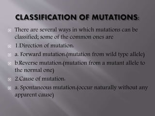  There are several ways in which mutations can be 
classified; some of the common ones are 
 1.Direction of mutation: 
 a. Forward mutation:(mutation from wild type allele) 
 b.Reverse mutation:(mutation from a mutant allele to 
the normal one) 
 2.Cause of mutation: 
 a. Spontaneous mutation:(occur naturally without any 
apparent cause) 
 