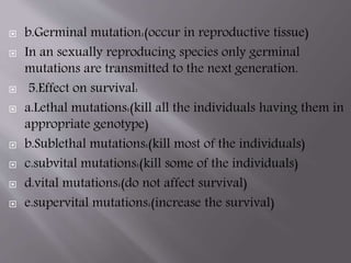  b.Germinal mutation:(occur in reproductive tissue) 
 In an sexually reproducing species only germinal 
mutations are transmitted to the next generation. 
 5.Effect on survival: 
 a.Lethal mutations:(kill all the individuals having them in 
appropriate genotype) 
 b.Sublethal mutations:(kill most of the individuals) 
 c.subvital mutations:(kill some of the individuals) 
 d.vital mutations:(do not affect survival) 
 e.supervital mutations:(increase the survival) 
 