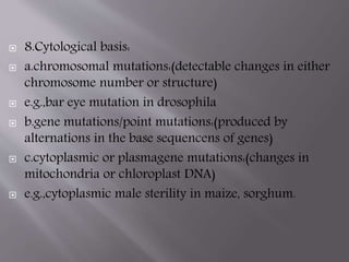  8.Cytological basis: 
 a.chromosomal mutations:(detectable changes in either 
chromosome number or structure) 
 e.g.,bar eye mutation in drosophila 
 b.gene mutations/point mutations:(produced by 
alternations in the base sequencens of genes) 
 c.cytoplasmic or plasmagene mutations:(changes in 
mitochondria or chloroplast DNA) 
 e.g.,cytoplasmic male sterility in maize, sorghum. 
 