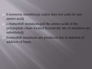  b.nonsense mutation:(a codon does not code for any 
amino acid) 
 c.frameshift mutations:(all the amino acids of the 
polypeptide chain located beyond the site of mutation are 
substituted) 
 Frameshift mutations are produced due to deletion or 
addition of bases. 
 