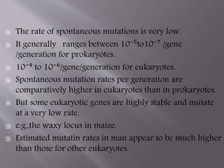  The rate of spontaneous mutations is very low. 
 It generally ranges between 10⁻⁵to10⁻⁷ /gene 
/generation for prokaryotes. 
 10⁻⁴ to 10⁻⁶/gene/generation for eukaryotes. 
 Spontaneous mutation rates per generation are 
comparatively higher in eukaryotes than in prokaryotes. 
 But some eukaryotic genes are highly stable and mutate 
at a very low rate. 
 e.g.,the waxy locus in maize. 
 Estimated mutatin rates in man appear to be much higher 
than those for other eukaryotes. 
 