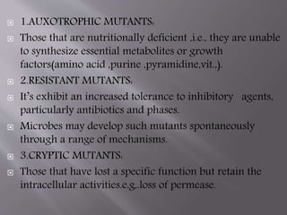  1.AUXOTROPHIC MUTANTS: 
 Those that are nutritionally deficient ,i.e., they are unable 
to synthesize essential metabolites or growth 
factors(amino acid ,purine ,pyramidine,vit.,). 
 2.RESISTANT MUTANTS: 
 It’s exhibit an increased tolerance to inhibitory agents, 
particularly antibiotics and phases. 
 Microbes may develop such mutants spontaneously 
through a range of mechanisms. 
 3.CRYPTIC MUTANTS: 
 Those that have lost a specific function but retain the 
intracellular activities.e.g,.loss of permease. 
 