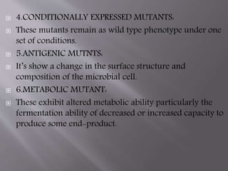  4.CONDITIONALLY EXPRESSED MUTANTS: 
 These mutants remain as wild type phenotype under one 
set of conditions. 
 5.ANTIGENIC MUTNTS: 
 It’s show a change in the surface structure and 
composition of the microbial cell. 
 6.METABOLIC MUTANT: 
 These exhibit altered metabolic ability particularly the 
fermentation ability of decreased or increased capacity to 
produce some end-product. 
 