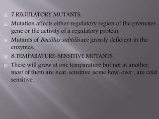  7.REGULATORY MUTANTS: 
 Mutation affects either regulatory region of the promoter 
gene or the activity of a regulatory protein. 
 Mutants of Bacillus subtilis are grossly deficient in the 
enzymes. 
 8.TEMPARATURE-SENSITIVE MUTANTS: 
 These will grow at one temparature but not at another. 
most of them are heat-sensitive ,some how-ever , are cold 
sensitive. 
 