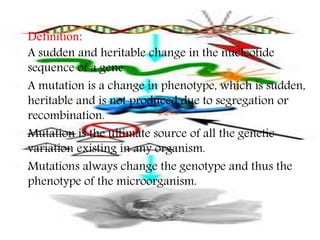  Definition: 
 A sudden and heritable change in the nucleotide 
sequence of a gene. 
 A mutation is a change in phenotype, which is sudden, 
heritable and is not produced due to segregation or 
recombination. 
 Mutation is the ultimate source of all the genetic 
variation existing in any organism. 
 Mutations always change the genotype and thus the 
phenotype of the microorganism. 
 