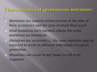  Mutations are random events interms of the time of 
their occurrence and the gene inwhich they occur. 
 Most mutations have harmful effects, but some 
mutations are beneficial. 
 Mutations are recurrent.i.e., the same mutation may be 
expected to occur in different individuals of a given 
generation. 
 Mutations can occur in any tissue or cell of an 
organism. 
 