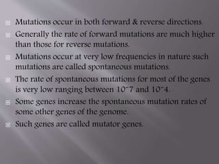  Mutations occur in both forward & reverse directions. 
 Generally the rate of forward mutations are much higher 
than those for reverse mutations. 
 Mutations occur at very low frequencies in nature such 
mutations are called spontaneous mutations. 
 The rate of spontaneous mutations for most of the genes 
is very low ranging between 10⁻7 and 10⁻4. 
 Some genes increase the spontaneous mutation rates of 
some other genes of the genome. 
 Such genes are called mutator genes. 
 