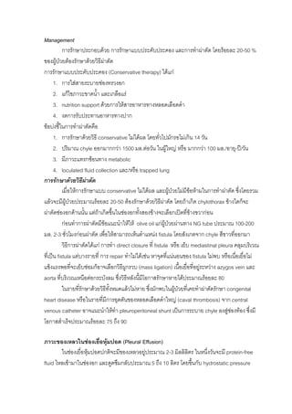 Management
           การรักษาประกอบดวย การรักษาแบบประคับประคอง และการทําผาตัด โดยรอยละ 20-50 %
ของผูปวยตองรักษาดวยวิธีผาตัด
การรักษาแบบประคับประคอง (Conservative therapy) ไดแก
      1. การใสสายระบายชองทรวงอก
      2. แกไขภาวะขาดน้ํา และเกลือแร
      3. nutrition support ดวยการใหสารอาหารทางหลอดเลือดดํา
      4. งดการรับประทานอาหารทางปาก
ขอบงชี้ในการทําผาตัดคือ
      1. การรักษาดวยวิธี conservative ไมไดผล โดยทั่วไปมักรอไมเกิน 14 วัน
      2. ปริมาณ chyle ออกมากกวา 1500 มล.ตอวัน ในผูใหญ หรือ มากกวา 100 มล./อายุ-ป/วัน
      3. มีภาวะแทรกซอนทาง metabolic
      4. loculated fluid collection และ/หรือ trapped lung
การรักษาดวยวิธีผาตัด  
           เมื่อใหการรักษาแบบ conservative ไมไดผล และผูปวยไมมีขอหามในการทําผาตัด ซึ่งโดยรวม
แลวจะมีผูปวยประมาณรอยละ 20-50 ตองรักษาดวยวิธีผาตัด โดยถาเกิด chylothorax ขางใดก็จะ
ผาตัดชองอกดานนั้น แตถาเกิดขึ้นในชองอกทั้งสองขางจะเลือกเปดทีขางขวากอน
                                                                           ่
           กอนทําการผาตัดมีขอแนะนําใหให olive oil แกผูปวยผานทาง NG tube ประมาณ 100-200
มล. 2-3 ชั่วโมงกอนผาตัด เพื่อใหสามารถเห็นตําแหนง fistula โดยสังเกตจาก chyle สีขาวที่ออกมา
           วิธีการผาตัดไดแก การทํา direct closure ที่ fistula หรือ เย็บ mediastinal pleura คลุมบริเวณ
ที่เปน fistula แตบางรายที่ การ repair ทําไมไดเชน หาจุดที่แนนอนของ fistula ไมพบ หรือเนื่อเยื่อไม
แข็งแรงพอที่จะเย็บซอมก็อาจเลือกวิธีผกรวบ (mass ligation) เนื้อเยือที่อยูระหวาง azygos vein และ
                                          ู                              ่
aorta ที่บริเวณเหนือตอกระบังลม ซึ่งวิธหลังนี้มีโอกาสรักษาหายไดประมาณรอยละ 80
                                            ี
           ในรายที่รักษาดวยวิธทงหมดแลวไมหาย ซึ่งมักพบในผูปวยที่เคยทําผาตัดรักษา congenital
                                  ี ั้                            
heart disease หรือในรายที่มีการอุดตันของหลอดเลือดดําใหญ (caval thrombosis) จาก central
venous catheter อาจแนะนําใหทา pleuroperitoneal shunt เปนการระบาย chyle ลงสูชองทอง ซึงมี
                                       ํ                                                             ่
โอกาสสําเร็จประมาณรอยละ 75 ถึง 90

ภาวะของเหลวในชองเยือหุมปอด (Pleural Effusion)
                          ่
        ในชองเยื่อหุมปอดปกติจะมีของเหลวอยูประมาณ 2-3 มิลลิลิตร ในหนึงวันจะมี protein-free
                                                                       ่
fluid ไหลเขามาในชองอก และดูดซึมกลับประมาณ 5 ถึง 10 ลิตร โดยขึ้นกับ hydrostatic pressure
 