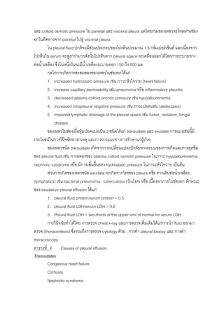 และ colloid osmotic pressure ใน parietal และ visceral pleura แตโดยรวมของเหลวจะไหลผานชอง
อกในทิศทางจาก parietal ไปสู visceral pleura
        ใน pleural fluid ปกติจะมีสวนประกอบของโปรตีนประมาณ 1.5 กรัมเปอรเซ็นต และเนื่องจาก
                                   
โปรตีนใน serum จะสูงกวามากดังนันโปรตีนจาก pleural space จะเคลื่อนออกไดโดยการระบายทาง
                                     ้
ทอน้าเหลือง ซึ่งในหนึงวันจะมีนาเหลืองระบายออก 150 ถึง 500 มล.
     ํ                ่        ้ํ
        กลไกการเกิดการสะสมของของเหลวในชองอกไดแก
        1. increased hydrostatic pressure เชน ภาวะหัวใจวาย (heart failure)
        2. increase capillary permeability เชน pneumonia หรือ inflammatory pleuritis
        3. decreased plasma colloid oncotic pressure เชน hypoalbuminemia
        4. increased intrapleural negative pressure เชน ภาวะปอดแฟบ (atelectasis)
        5. impaired lymphatic drainage of the pleural space เชน tumor, radiation, fungal
            disease
        ของเหลวในชองเยื่อหุมปอดแบงเปน 2 ชนิดไดแก transudate และ exudate การแบงเชนนี้มี
ประโยชนในการวินิจฉัยหาสาเหตุ และการวางแนวทางการรักษาแกผูปวย    
        ของเหลวชนิด transudate เกิดจากการเปลี่ยนแปลงปจจัยทางระบบของการเกิดและการดูดซึม
ของ pleural fluid เชน การลดลงของ plasma colloid osmotic pressure ในภาวะ hypoalbuminemia ,
nephrotic syndrome หรือ มีการเพิ่มขึ้นของ hydrostatic pressure ในภาวะหัวใจวาย เปนตน
        สวนการเกิดของเหลวชนิด exudate จะเกิดจากโรคของ pleura หรือ ทางเดินทอน้าเหลือง
                                                                                   ํ
(lymphatics) เชน bacterial pneumonia , tuberculosis (วัณโรค) หรือ เนื้องอกภายในชองอก ลักษณะ
ของ exudative pleural effusion ไดแก
        1. pleural fluid protein/serum protein > 0.5
        2. pleural fluid LDH/serum LDH > 0.6
        3. Pleural fluid LDH > two-thirds of the upper limit of normal for serum LDH
        การวินิจฉัยทําไดโดย การตรวจ chest x-ray และการตรวจเพิ่มเติมไดแกการนํา fluid ออกมา
ตรวจ (thoracentesis) ซึ่งรวมถึงการตรวจ cytology ดวย , การทํา pleural biopsy และ การทํา
thoracoscopy
ตารางที่ 4        Causes of pleural effusion
Transudates
        Congestive heart failure
        Cirrhosis
        Nephrotic syndrome
 