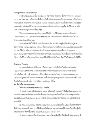 Management of pleural effusion
        การรักษาผูปวยในกลุมนี้จะพิจารณาจาก 2 ปจจัยคือ (1) อาการ ซึ่งเกิดจากการมีของเหลวกด
                   
การขยายตัวของปอด รวมถึงการติดเชื้อซึงอาจเกิดขึ้นได และอาจกลายเปน empyema หากไมไดรับการ
                                        ่
รักษา และ (2) ลักษณะของเหลวเปนชนิด exudate หรือ transudate ซึ่งโดยทั่วไปหากพบลักษณะของ
exudate ผูปวยมักตองไดรับการระบายของเหลวออกเนืองจากไมสามารถดูดซึมกลับไดเองตามกลไก
                                                     ่
ปกติ และมักมักมีปญหาการติดเชื้อในทีสุด
                                     ่
        วิธีระบายของเหลวออกจากชองทรวงอก ไดแก (1) การใชเข็มเจาะและดูดออกโดยตรง
(Thoracentesis) และ (2) การใสทอระบายชองทรวงอก (Thoracostomy) หรือที่เรียกกันวาใส ICD
(Intercostal Closed Drainage)
        สวนการรักษาเพื่อไมใหกลับมาเปนใหมนนตองพิจารณาที่สาเหตุดวย โดยสวนใหญจะพบ
                                               ั้
ปญหาในกลุม malignant pleural effusion ที่ไมตอบสนองตอการให chemotherapy หรือ radiation ซึ่ง
การรักษาไดแก การทํา Thoracostomy รวมกับ chemical pleurodesis หรือการทํา surgical
pleurectomy และหากยังเปนซ้ําอีกก็มีผูแนะนําใหทา pleuroperitoneal shunt ซึ่งแมวาจะใหผลไมดีนัก
                                                  ํ
เนื่องจากยังมีปญหาเกิดการอุดตันของ shunt ไดแตก็ทําใหผูปวยโรคมะเร็งใชชวิตในชวงสุดทายไดดีขึ้น
                                                                          ี

Empyema Thoracis
           ภาวะหนองในชองอก ไดมีการกลาวถึงอาการและการดําเนินโรคเปนครั้งแรกตั้งแตสมัย
Hippocretes ในยุคกอนที่จะมี antibiotics จะพบภาวะนี้ไดในผูปวย pneumonia ประมาณ 10
เปอรเซ็นตและหลังจากมี antibiotics อุบัติการณของ empyema ในผูปวย pneumonia ลดลง และ
ประกอบกับยุคตอมาที่มการทําผาตัดชองอกมากขึนทําใหพบ postoperative empyema มากขึ้น แตใน
                          ี                       ้
ปจจุบันก็พบนอยลงอีกเนื่องจากการพัฒนา antibiotics ที่ดีขึ้น
พยาธิกาเนิด (Pathogenesis)
         ํ
           ไดมีการแบงระยะของโรคออกเปน 3 ระยะคือ
           1) Acute phase หรือ Exudative phase เปนระยะที่ exudate กําลังเริมเปน empyema ใน
                                                                            ่
ระยะนี้ของเหลวจะยังมีลักษณะไมเหนียวขน (low viscosity) และมี cell ไมมากนัก LDH สูงเล็กนอย
ในขณะที่ pleural fluid glucose และ pH ยังปกติ หากของเหลวไดรบการระบายออก ปอดยังสามารถ
                                                                ั
ขยายตัวได
           2) Transitional phase หรือ Fibrinopurulent phase เปนระยะที่ exudate เริ่มเหนียวขนมาก
ขึ้น มี PMN มาก และมี fibrin เกาะทีพื้นผิวของเยื่อหุมปอด และบนปอดจนมีลักษณะเปนเปลือกหุมทํา
                                    ่
ใหปอดขยายตัวไดยากขึ้น ระดับ pleural fluid glucose และ pH ลดลง
           3) Chronic phase หรือ Organizing phase เปนระยะที่เปลือกทีหอหุมบริเวณ empyema มี
                                                                       ่
 