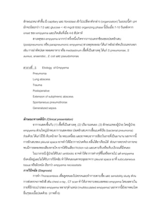 ลักษณะหนาตัวขึ้น มี capillary และ fibroblast เขาไปเปลือกดังกลาว (organization) ในระยะนีคา pH
                                                                                         ้
มักจะนอยกวา 7.0 และ glucose < 40 mg/dl ระยะ organizing phase นี้เริ่มเมื่อ 7-10 วันหลังจาก
onset ของ empyema และเกิดเต็มทีเ่ มือ 4-6 สัปดาห
                                     ่
        สาเหตุของ empyema มากกวาครึ่งหนึงเกิดจากภาวะแทรกซอนของปอดอักเสบ
                                            ่
(postpneumonic หรือ parapneumonic empyema) สาเหตุรองลงมาไดแก หลังผาตัดบริเวณทรวงอก
เชน การผาตัดปอด หลอดอาหาร หรือ mediastinum เชื้อที่เปนสาเหตุ ไดแก S pneumoniae, S
aureus, anaerobic , E coli และ pseudomonas

ตารางที่ 5 Etiology of Empyema
        Pneumonia
        Lung abscess
        Trauma
        Postoperative
        Extension of subphrenic abscess
        Spontaneous pneumothorax
        Generalized sepsis

ลักษณะทางคลินิก (Clinical presentation)
         อาการแสดงขึนกับ (1) เชื้อที่เปนสาเหตุ ,(2) ปริมาณหนอง ,(3) ลักษณะของผูปวย โดยผูปวย
                         ้
empyema สวนใหญมักพบอาการแสดงของ ปอดอักเสบจากเชื้อแบคทีเรีย (bacterial pneumonia)
รวมดวย ไดแก มีไข เจ็บหนาอก ไอ หอบเหนื่อย และอาจพบอาการเขียวในรายที่เปนมานาน นอกจากนี้
การอักเสบของ pleural space อาจทําใหมีอาการปวดทอง คลื่นไสอาเจียนได สวนการตรวจรางกายจะ
พบมีการลดลงของเสียงหายใจ อาจไดยนเสียง friction rub และเคาะทึบหรือเจ็บบริเวณที่มหนอง
                                        ิ                                            ี
         ในบางกรณี ผูปวยไดรับยา antibiotic อาจทําใหอาการตางๆดีขึ้นหรือหายไป แต empyema
                           
ยังคงมีอยูและไมไดรับการวินิจฉัย ทําใหหนองแตกทะลุออกจาก pleural space มาที่ subcutaneous
tissue หรือผิวหนัง เรียกวา empyema necessitatis
การวินิจฉัย (Diagnosis)
         การทํา Thoracentesis เพื่อดูดหนองไปตรวจและทําการเพาะเชื้อ และ sensibility study สวน
การสงตรวจภาพรังสี เชน chest x-ray , CT scan ทําใหเราทราบขอบเขตของ empyema โดยเฉพาะใน
รายที่มกระเปาะของ empyema หลายๆตําแหนง (multiloculated empyema) นอกจากนี้ยังอาจพบโรค
       ี
อื่นๆของเนื้อปอดดวย (ภาพที่ 6)
 