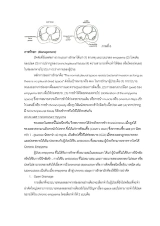 ภาพที่ 6
การรักษา (Management)
         ปจจัยทีมีผลตอการวางแผนการรักษาไดแก (1) สาเหตุ และระยะของ empyema (2) โรคเดิม
                  ่
ของปอด (3) การปรากฏของ bronchopleural fistula (4) ความสามารถที่จะทําใหชอง หรือโพรง(หนอง)
ในชองอกหายไป (5) ภาวะรางกายของผูปวย       
         หลักการของการรักษาคือ “The normal pleural space resists bacterial invasion as long as
there is no pleural dead space” ดังนันเปาหมาย หรือ Aim ในการรักษาผูปวย คือ (1) การระบาย
                                         ้                                
หนองออกจากชองอกเพื่อลดอาการและความรุนแรงของการติดเชื้อ ,(2) การลอกเอาเปลือก (peel) ของ
empyema ออก เพื่อใหปอดขยาย ,(3) การทําใหโพรงหนองหายไป (obliteration of the empyema
space) ซึ่งอาจหมายความถึงการทําใหปอดขยายจนเต็ม หรือการนํา muscle หรือ omentum flaps เขา
ไปแทนที่ หรือ การทํา thoracoplasty เพื่อยุบใหผนังทรวงอกเขาไปติดกับเนื้อปอด และ (4) หากปรากฏ
มี bronchopleural fistula ก็ตองทําการปดใหไดดวยเชนกัน
Acute และ Transitional Empyema
         ของเหลวในระยะนี้ไมเหนียวขน จึงระบายออกไดงายดวยการทํา thoracentesis เมือดูดได
                                                                                         ่
ของเหลวออกมาแลวควรนําไปตรวจ ซึ่งไดแกการยอมเชือ (Gram’s stain) ซึ่งหากพบเชื้อ และ pH นอย
                                                          ้
กวา 7 , glucose นอยกวา 40 mg/dL เปนขอบงชี้ใหใสทอระบาย (ICD) เมื่อของเหลวถูกระบายออก
                                                            
และปอดขยายไดเต็ม ประกอบกับผูปวยไดรับ antibiotics ที่เหมาะสม ผูปวยก็สามารถหายจากโรคได
Chronic Empyema
         ผูปวย empyema ที่ไมไดรับการรักษาที่เหมาะสมในระยะแรก ไดแก ผูปวยที่ไมไดรับการวินิจฉัย
                                                                            
หรือไดรับการวินิจฉัยชา , การไดรับ antibiotics ที่ไมเหมาะสม และการระบายของเหลวออกไมหมด หรือ
ปอดไมสามารถขยายตัวไดเนื่องจากมี bronchial obstruction หรือ การติดเชื้อชนิดเรื้อรังบางชนิด เชน
tuberculosis เปนตน เมื่อ empyema เขาสู chronic stage การรักษามักตองใชวธีการผาตัด
                                                                                ิ
     1. Open Drainage
         การเลือกที่จะระบายหนองออกจากชองอกอยางเดียวจะเลือกทําในผูปวยทียังไมพรอมที่จะทํา
                                                                               ่
ผาตัดใหญเพราะการระบายหนองออกอยางเดียวยังไมแกปญหาเรื่อง space และไมสามารถทําใหปอด
ขยายไดใน chronic empyema โดยเลือกทําได 2 แบบคือ
 