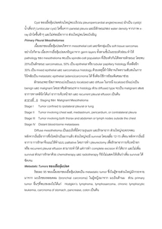 Cyst ของเยื่อหุมปอดสวนใหญพบบริเวณ pleuropericardial angle(recess) มักเปน cystถุง
น้ําเดี่ยวๆ (unilocular cyst) โตขึ้นจาก parietal pleura และมีลักษณะของ water density จากภาพ x-
ray มักโตขึ้นชาๆ และไมคอยมีอาการ สวนใหญพบโดยบังเอิญ
Primary Pleural Mesotheliomas
          เนื้องอกของเยือหุมปอดเกิดจาก mesothelial cell และจัดกลุมเปน soft tissue sarcomas
                         ่
อยางไรก็ตาม เนื่องจากเยื่อหุมปอดเจริญมาจาก germ layers ทั้งสามชั้นในระยะตัวออน ทําให
pathology ของ mesothelioma พบเปน spindle-cell population ที่เรียงตัวกันไดหลายลักษณะ โดยพบ
20%เปนลักษณะ sarcomatous, 50% เปน epithelial หรือ tubular papillary histology ที่เหลืออีก
30% เปน mixed epithelial และ sarcomatous histology ดวยเหตุนทําใหอาจเกิดความสับสนในการ
                                                                    ี้
วินิจฉัยเปน metastatic epithelial (adeno)carcinoma ได ซึ่งตองใชการยอมพิเศษมาชวย
          ลักษณะพยาธิสภาพจะแบงเปนแบบ localized และ diffuse ในกรณี localized ยังแบงเปน
benign และ malignant โดยอาศัยลักษณะทาง histology สวน diffused type จะเปน malignant เสมอ
อาการทางคลินิกไดแก อาการเจ็บหนาอก และ recurrent pleural effusion เปนตน
ตารางที่ 6 Staging ของ Malignant Mesothelioma
Stage I Tumor confined to ipsilateral pleural or lung
Stage II Tumor involving chest wall, mediastinum, pericardium, or contralateral pleura
Stage III Tumor involving both thorax and abdomen or lymph nodes outside the chest
Stage IV Distant blood-borne metastases
          Diffuse mesothelioma เปนมะเร็งที่มีความรุนแรง และรักษายาก สวนใหญจะตรวจพบ
หลังจากเริ่มมีอาการซึงโรคมักเปนมากแลว สวนใหญจะมี survival โดยเฉลี่ย 12-15 เดือน หลังจากเริ่มมี
                       ่
อาการ การรักษาจึงแนะใหทาแบบ palliative โดยการทํา pleurectomy เพื่อรักษาอาการเจ็บหนาอก
                              ํ
หรือ recurrent pleural effusion สามารถทําได แตการทํา complete excision ทําไดยาก และไมเพิ่ม
survival สวนการรักษาดวย chemotherapy และ radiotherapy ก็ยงไมแสดงใหเห็นวาเพิ่ม survival ได
                                                                  ั
ชัดเจน
Metastatic Tumors ของเยื่อหุมปอด
          รอยละ 95 ของเนื้องอกของเยื่อหุมปอดเปน metastatic tumor ซึ่งในผูชายสวนใหญมักกระจาย
มาจาก มะเร็งของหลอดลม (bronchial carcinoma) ในผูหญิงมาจาก มะเร็งเตานม สวน primary
tumor อื่นๆทีพบรองลงไปไดแก Hodgkin’s lymphoma, lymphosarcoma, chronic lymphocytic
                ่
leukemia, carcinoma of stomach, pancrease, colon เปนตน
 