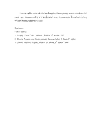 อาการทางคลินิก และการดําเนินโรคจะขึนอยูกับ ชนิดของ primary tumor อาการที่พบไดแก
                                           ้
chest pain, dyspnea การรักษาอาการเหนื่อยไดแก การทํา thoracentesis ซึ่งอาจตองทําซ้าบอยๆ
                                                                                    ํ
หรือเลือกใสทอระบายชองทรวงอก (ICD)
             

References
Further reading
1. Surgery of the Chest , Sabiston / Spencer , 6th edition ,1995 ;
2. Glenn’s Thoracic and Cardiovascular Surgery , Arthur E. Baue , 6th edition
3. General Thoracic Surgery , Thomas W. Shield , 5th edition , 2000
 