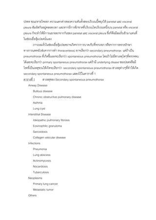 ปรอท ขณะหายใจออก ความแตกตางของความดันทั้งสองบริเวณนีพยุงให parietal และ visceral
                                                             ้
pleura สัมผัสกันอยูตลอดเวลา และหากมีการฉีกขาดทีบริเวณใดบริเวณหนึ่งบน parietal หรือ visceral
                                                   ่
pleura ก็จะทําใหมการแยกออกจากกันของ parietal และ visceral pleura ซึ่งก็คือมีลมรั่วเขามาแทนที่
                     ี
ในชองเยื่อหุมปอดนั่นเอง
         ภาวะลมรั่วในชองเยื่อหุมปอดอาจเกิดจากการบาดเจ็บทีทรวงอก หรือจากการตรวจรักษา
                                                           ่
ทางการแพทย(เชนจากการทํา thoracentesis) อาจเรียกวา secondary pneumothorax แตถาเปน
pneumothorax ที่เกิดขึ้นเองจะเรียกวา spontaneous pneumothorax โดยถาไมมสาเหตุใดๆที่ตรวจพบ
                                                                           ี
ไดเลยจะเรียกวา primary spontaneous pneumothorax แตถามี underlying disase ของปอดหรือมี
โรคที่เปนเหตุชวนใหเกิดจะเรียกวา secondary spontaneous pneumothorax สาเหตุตางๆที่ทาใหเกิด
                                                                                         ํ
secondary spontaneous pneumothorax แสดงไวในตารางที่ 1
ตารางที่ 1         สาเหตุของ Secondary spontaneous pneumothorax
     Airway Disease
         Bullous disease
         Chronic obstructive pulmonary disease
         Asthma
         Lung cyst
     Interstitial Disease
         Ideopathic pulmonary fibrosis
         Eosinophilic granuloma
         Sarcoidosis
         Collagen vascular disease
     Infections
         Pneumonia
         Lung abscess
         Actinomycosis
         Nocardiosis
         Tuberculosis
     Neoplasms
         Primary lung cancer
         Metastatic tumor
     Others
 