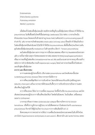 Endometriosis
        Ehlers-Danlos syndrome
        Pulmonary embolism
        Marfan’s syndrome

         เมื่อมีลมรั่วในชองเยื่อหุมปอดแลว รอยฉีกขาดหรือรูรั่วบนเยื่อหุมปอดอาจปดเอง ทําใหปริมาณ
pneumothorax ไมเพิ่มขึ้นตอไปโดยที่เนือปอดจะยุบ (atelectasis) ไปบางสวน บางรายเกิดเปน
                                            ้
ลักษณะของ fistula โดยลมจะรั่วเขาออกผานรู fistula จนความดันระหวาง communicating space มี
คาเทากัน แตบางรายอาจเกิดลักษณะของ check-valve (one-way valve) ที่รอยรั่ว ทําใหลมรั่วเขามา
ในชองเยื่อหุมปอดไดแตกลับออกไปไมได ทําใหปริมาณ pneumothorax เพิ่มขึ้นเรื่อยๆจนเกิดความดัน
สูงในชองเยื่อหุมปอดและดัน mediastinum ไปดานตรงขาม เรียกวา Tension pneumothorax
         ลมในชองเยื่อหุมปอด นอกจากจะมาจากเนื้อปอด,หลอดลม หรือจากบาดแผลของผนังทรวงอก
แลว บางครั้งอาจมีสาเหตุจากโรคของหลอดอาหารเชน หลอดอาหารทะลุ (esophageal perforation)
หรือมาจากลมที่อยูในชองทอง (intraabdominal free air) เชน แผลในกระเพาะอาหารทะลุ หรือ ลมคาง
หลังจากการทําผาตัดชองทอง รวมถึง laparoscopic surgery โดยผานทางกระบังลมขึ้นไปในชองอก
และเขาสูชองเยื่อหุมปอด
อาการ และ สิ่งตรวจพบ
         อาการแสดงของผูปวยจะขึนกับ ปริมาณของ pneumothorax และโรคเดิมของเนื้อปอด
                                      ้
(underlying pulmonary disease) โดยบางรายอาจไมมีอาการ
         อาการที่พบบอยที่สุดไดแก อาการเจ็บหนาอก โดยจะมีลักษณะเจ็บแปล็บๆเหมือนถูกแทง
(pleuritic chest pain) แตในบางรายอาจมีลักษณะเจ็บตื้อๆ อาการเจ็บหนาอกอาจเปนอาการแสดง
เดียวทีพบในผูปวยก็ได
       ่        
         อาการที่พบรองมาไดแก อาการเหนื่อย (dyspnea) โดยขึ้นกับปริมาณ pneumothorax และโรค
เดิมของปอดและของผูปวย อาการอืนๆทีพบนอยไดแก ไอชนิดไมมีเสมหะ, ไอเปนเลือด, เหนื่อยขณะ
                                        ่ ่
นอนราบ (orthopnea)
         บางรายมาดวยอาการของ cardiovascular collapse ซึ่งอาจเกิดจากภาวะ tension
hemothorax หรือที่ปรากฎมีรายงานผูปวยบางรายมีเลือดออกมากในชองอกรวมกับ spontaneous
                                          
pneumothorax ก็อาจทําใหผูปวยเกิดภาวะ shock จากการเสียเลือดได (ref. 2)
         สิ่งตรวจพบจากการตรวจรางกายไดแก การเคลื่อนไหวของผนังทรวงอกลดลงในขางที่เกิดโรค,
เคาะโปรง (hyperresonance and tympany to percussion), เสียงหายใจ และ tactile fremitus ลดลง
 