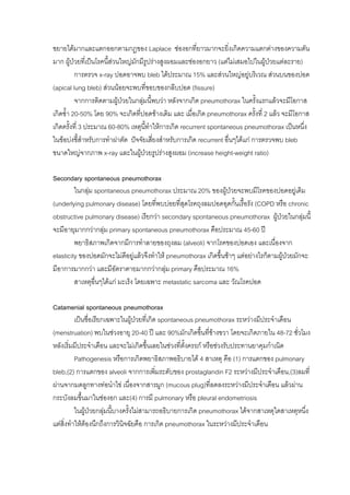 ขยายไดมากและแตกออกตามกฎของ Laplace ชองอกที่ยาวมากจะยิ่งเกิดความแตกตางของความดัน
มาก ผูปวยที่เปนโรคนี้สวนใหญมักมีรูปรางสูงผอมและชองอกยาว (แตไมเสมอไปในผูปวยแตละราย)
                         
          การตรวจ x-ray ปอดอาจพบ bleb ไดประมาณ 15% และสวนใหญอยูบริเวณ สวนบนของปอด
(apical lung bleb) สวนนอยจะพบที่ขอบของกลีบปอด (fissure)
          จากการติดตามผูปวยในกลุมนี้พบวา หลังจากเกิด pneumothorax ในครั้งแรกแลวจะมีโอกาส
                                    
เกิดซ้ํา 20-50% โดย 90% จะเกิดที่ปอดขางเดิม และ เมื่อเกิด pneumothorax ครั้งที่ 2 แลว จะมีโอกาส
เกิดครั้งที่ 3 ประมาณ 60-80% เหตุนทําใหการเกิด recurrent spontaneous pneumothorax เปนหนึ่ง
                                      ี้
ในขอบงชี้สําหรับการทําผาตัด ปจจัยเสียงสําหรับการเกิด recurrent อื่นๆไดแก การตรวจพบ bleb
                                         ่
ขนาดใหญจากภาพ x-ray และในผูปวยรูปรางสูงผอม (increase height-weight ratio)

Secondary spontaneous pneumothorax
         ในกลุม spontaneous pneumothorax ประมาณ 20% ของผูปวยจะพบมีโรคของปอดอยูเดิม
(underlying pulmonary disease) โดยทีพบบอยที่สุดโรคถุงลมปอดอุดกั้นเรื้อรัง (COPD หรือ chronic
                                        ่
obstructive pulmonary disease) เรียกวา secondary spontaneous pneumothorax ผูปวยในกลุมนี้
จะมีอายุมากกวากลุม primary spontaneous pneumothorax คือประมาณ 45-60 ป
         พยาธิสภาพเกิดจากมีการทําลายของถุงลม (alveoli) จากโรคของปอดเอง และเนื่องจาก
elasticity ของปอดมักจะไมดีอยูแลวจึงทําให pneumothorax เกิดขึ้นชาๆ แตอยางไรก็ตามผูปวยมักจะ
มีอาการมากกวา และมีอัตราตายมากกวากลุม primary คือประมาณ 16%
         สาเหตุอนๆไดแก มะเร็ง โดยเฉพาะ metastatic sarcoma และ วัณโรคปอด
                 ื่

Catamenial spontaneous pneumothorax
          เปนชื่อเรียกเฉพาะในผูปวยที่เกิด spontaneous pneumothorax ระหวางมีประจําเดือน
(menstruation) พบในชวงอายุ 20-40 ป และ 90%มักเกิดขึ้นที่ขางขวา โดยจะเกิดภายใน 48-72 ชั่วโมง
หลังเริ่มมีประจําเดือน และจะไมเกิดขึ้นเลยในชวงที่ตั้งครรภ หรือชวงรับประทานยาคุมกําเนิด
          Pathogenesis หรือการเกิดพยาธิสภาพอธิบายได 4 สาเหตุ คือ (1) การแตกของ pulmonary
bleb,(2) การแตกของ alveoli จากการเพิมระดับของ prostaglandin F2 ระหวางมีประจําเดือน,(3)ลมที่
                                            ่
ผานจากมดลูกทางทอนําไข เนื่องจากสารมูก (mucous plug)ที่ลดลงระหวางมีประจําเดือน แลวผาน
กระบังลมขึนมาในชองอก และ(4) การมี pulmonary หรือ pleural endometriosis
             ้
          ในผูปวยกลุมนี้บางครั้งไมสามารถอธิบายการเกิด pneumothorax ไดจากสาเหตุใดสาเหตุหนึง
                                                                                              ่
แตสิ่งทําใหตองนึกถึงการวินจฉัยคือ การเกิด pneumothorax ในระหวางมีประจําเดือน
                              ิ
 