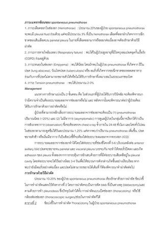ภาวะแทรกซอนของ spontaneous pneumothorax
1. ภาวะเลือดออกในชองอก (Hemothorax) : ประมาณ 20%ของผูปวย spontaneous pneumothorax
จะพบมี pleural fluid รวมดวย แตจะมีประมาณ 3% ที่เปน hemothorax เลือดที่ออกมักเกิดจากการฉีก
ขาดของเสนเลือดบน parietal pleura ในรายที่เลือดออกมากหรือออกตอเนื่องอาจตองรักษาดวยวิธี
ผาตัด
2. ภาวะการหายใจลมเหลว (Respiratory failure) : พบไดในผูปวยสูงอายุทมีโรคถุงลมปอดอุดกั้นเรื้อรัง
                                                                            ี่
(COPD) รวมอยูดวย
3. ภาวะหนองในชองอก (Empyema) : พบไดนอย โดยมักพบในผูปวย pneumothorax ที่เกิดจาก ฝใน
                                                                      
ปอด (lung abscess), วัณโรคปอด (tuberculosis) หรือ ลมรั่วทีเ่ กิดจากรอยฉีกขาดของหลอดอาหาร
รวมกับการทีปอดไมสามารถขยายตัวไดหรือไมไดรับการรักษาที่เหมาะสมในระยะแรกของโรค
               ่
4. ภาวะ Tension pneumothorax : พบไดประมาณ 2-3%
Management
         แนวทางการรักษาแบงเปน 2 ขั้นตอน คือ ในชวงแรกที่ผปวยไดรับการวินิจฉัย จะตองพิจารณา
                                                                   ู
วามีความจําเปนตองระบายลมออกจากชองอกหรือไม และ หลังจากนั้นจะพิจารณาตอวาผูปวยตอง
ไดรับการรักษาดวยการผาตัดหรือไม
         ผูปวยที่สามารถหลีกเลียงการระบายลมออกจากชองอกจะตองเปน (1) pneumothorax
                                   ่
ปริมาณนอย (<20%) และ (2) ไมมีอาการ (asymptomatic) การดูแลผูปวยในกลุมนีอาจเรียกไดวาเปน
                                                                                 ้           
การสังเกตอาการ (observation) ซึ่งจะตองตรวจ chest x-ray ซ้ําภายใน 24-48 ชั่วโมง และโดยทัวไปลม
                                                                                           ่
ในชองอกสามารถดูดซึมไดวนละประมาณ 1.25% แตหากพบวาปริมาณ pneumothorax เพิ่มขึน, ปอด
                                 ั                                                       ้
ขยายตัวชา หรือเริ่มมีอาการ ก็เปนขอบงชี้ที่จะตองใสทอระบายลมออกจากทรวงอก (ICD)
                                                        
         การระบายลมออกจากชองอกทําไดโดยใสทอระบายที่ชองซี่โครงที่ 5-6 บริเวณหลังตอ anterior
                                                                 
axillary fold ปอดจะขยายจน parietal และ visceral pleura บรรจบกัน จะทําใหรอยรั่วปดลง และเกิด
adhesion ของ pleura ทั้งสองจากการกระตุนการอักเสบดวยการที่มทอระบายเสียดสีอยูใน pleural
                                                                          ี
cavity โดยทอระบายจะใสไวอยางนอย 3-4 วันเพื่อใหขบวนการดังกลาวเกิดขึ้นอยางเรียบรอย หาก
พบวายังมีลมรั่วอยางตอเนือง และปอดไมสามารถขยายไดเต็มที่ ก็ตองพิจารณาทําผาตัดตอไป
                               ่                                        
การรักษาดวยวิธีผาตัด  
         ประมาณ 10-20% ของผูปวย spontaneous pneumothorax ตองรักษาดวยการผาตัด ขอบงชี้
ในการทําผาตัดแสดงไวดังตารางที่ 2 โดยการผาตัดจะเปนการตัด bleb ที่เปนสาเหตุ (blebectomy)และ
ตามดวยการทํา pleurodesis ซึ่งปจจุบนทําไดทง การผาตัดแบบเปดชองอก (thoracotomy) หรือใช
                                           ั      ั้
กลองสองชองอก (thoracoscopic surgery)ชวยในการผาตัดก็ได
ตารางที่ 2          ขอบงชี้ในการทําผาตัด Thoracotomy ในผูปวย spontaneous pneumothorax
 