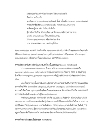 มีลมรั่วปริมาณมาก จนไมสามารถทําใหปอดขยายเต็มได
                มีลมรั่วนานเกิน 5 วัน
                เคยเกิดภาวะ pneumothorax มากอนหนานี้แลวครั้งหนึง (recurrent pneumothorax)
                                                                  ่
                ภาวะแทรกซอนของ pneumothorax เชน hemothorax, empyema
                อาชีพของผูปวย เชน นักบิน, นักดําน้า
                                                    ํ
                ผูปวยที่อยูหางไกล หรือการเดินทางมาโรงพยาบาลมีความยากลําบาก
                               
                เคยเกิด pneumothorax ที่ดานตรงขามมากอน
                เกิดภาวะ pneumothorax พรอมกันทั้งสองขาง
                ภาพ x-ray ตรวจพบ cyst ขนาดใหญที่ปอด

Note : Pleurodesis หมายถึง การทําใหเกิด adhesion ของปอดกับผนังดานในของทรวงอก โดยการทํา
ใหเกิดการอักเสบของ parietal pleura ดวยการขูดที่ parietal pleura ใหเกิดรอยแดง หรือรอยถลอก
(pleural abration) หรือลอกเอาชั้น parietal pleura ออกก็ได (pleurectomy)

ภาวะเลือดออกในชองเยือหุมปอดชนิดที่เกิดขึ้นเอง (Spontaneous hemothorax)
                          ่
         ภาวะ spontaneous hemothorax มักพบรวมกับ spontaneous pneumothorax หรือ
pulmonary arteriovenous malformation สวนใหญพบในผูปวยชาย กลุมอายุ 20-30 ป สวนสาเหตุ
อื่นๆไดแก hemangioma , pulmonary sequestration หรือผูปวยที่มภาวะผิดปกติของการแข็งตัวของ
                                                                    ี
เลือด
         เลือดที่ออกอาจเกิดขึ้นอยางฉับพลัน หรือคอยๆเกิด และไมสัมพันธกบการทํากิจกรรมของผูปวย
                                                                         ั
อาการที่พบไดคือ อาการเหนื่อย (dyspnea) , เจ็บหนาอก (chest pain) และถาเลือดออกมากอาจมี
อาการหนามืดเปนลม (syncope) เลือดที่ออกในชองอกจะตกลงมาทีกระบังลมทําใหเกิด irritation จนมี
                                                                  ่
อาการปวดทองในลักษณะเดียวกับผูปวย acute abdomen
                                      
         การรักษาแบงเปน (1) การรักษาเบื้องตน คือ resuscitation ดวยสาน้ํา ในกรณีที่เสียเลือดมาก
และ (2) การระบายเลือดออกจากชองเยื่อหุมปอด และหากยังมีเลือดออกตอเนื่องหรือไมสามารถระบาย
ออกไดหมดทําใหปอดไมสามารถขยายไดเต็มที่ก็ตอง (3) รักษาดวยการผาตัด ซึ่งมักจะทําในวันที่ 7-10
หลังจากเกิด hemothorax ซึ่งการผาตัดจะเปนการเอากอนเลือดออกรวมกับลอกเปลือก fibrin ทีหุมรัด ่
อยูบนเนื้อปอดเพื่อใหปอดขยายได และรักษาพยาธิสภาพที่ตรวจพบวาเปนสาเหตุตอไป

ภาวะน้าเหลืองในชองเยือหุมปอด (Chylothorax)
      ํ               ่
 