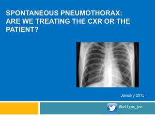 SPONTANEOUS PNEUMOTHORAX:
ARE WE TREATING THE CXR OR THE
PATIENT?
January 2015
@kellyam_jec
 
