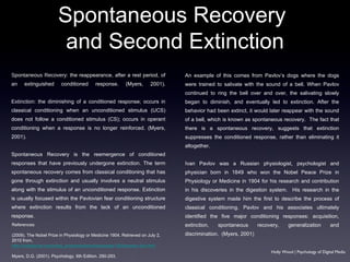 Spontaneous Recovery:  the reappearance, after a rest period, of an extinguished conditioned response. (Myers, 2001). Extinction:  the diminishing of a conditioned response; occurs in classical conditioning when an unconditioned stimulus (UCS) does not follow a conditioned stimulus (CS); occurs in operant conditioning when a response is no longer reinforced. (Myers, 2001). Spontaneous Recovery is the reemergence of conditioned responses that have previously undergone extinction. The term spontaneous recovery comes from classical conditioning that has gone through extinction and usually involves a neutral stimulus along with the stimulus of an unconditioned response. Extinction is usually focused within the Pavlovian fear conditioning structure where extinction results from the lack of an unconditioned response.  An example of this comes from Pavlov’s dogs where the dogs were trained to salivate with the sound of a bell. When Pavlov continued to ring the bell over and over, the salivating slowly began to diminish, and eventually led to extinction. After the behavior had been extinct, it would later reappear with the sound of a bell, which is known as spontaneous recovery.  The fact that there is a spontaneous recovery, suggests that extinction suppresses the conditioned response, rather than eliminating it altogether.  Ivan Pavlov was a Russian physiologist, psychologist and physician born in 1849 who won the Nobel Peace Prize in Physiology or Medicine in 1904 for his research and contribution in his discoveries in the digestion system.  His research in the digestive system made him the first to describe the process of classical conditioning. Pavlov and his associates ultimately identified the five major conditioning responses: acquisition, extinction, spontaneous recovery, generalization and discrimination.  (Myers, 2001) Spontaneous Recovery  and Second Extinction Holly Wood | Psychology of Digital Media References: (2009). The Nobel Prize in Physiology or Medicine 1904. Retrieved on July 2, 2010 from,  http://nobelprize.org/nobel_prizes/medicine/laureates/1904/pavlov-bio.html   Myers, D.G. (2001). Psychology. 6th Edition. 290-293. 