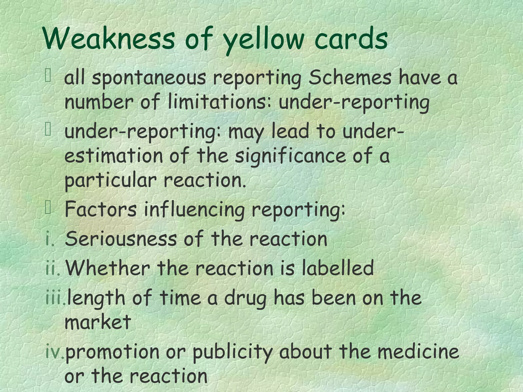 Weakness of yellow cards
 all spontaneous reporting Schemes have a
    number of limitations: under-reporting
 under-reporting: may lead to under-
    estimation of the significance of a
    particular reaction.
 Factors influencing reporting:
i. Seriousness of the reaction
ii. Whether the reaction is labelled
iii.length of time a drug has been on the
    market
iv.promotion or publicity about the medicine
    or the reaction
 