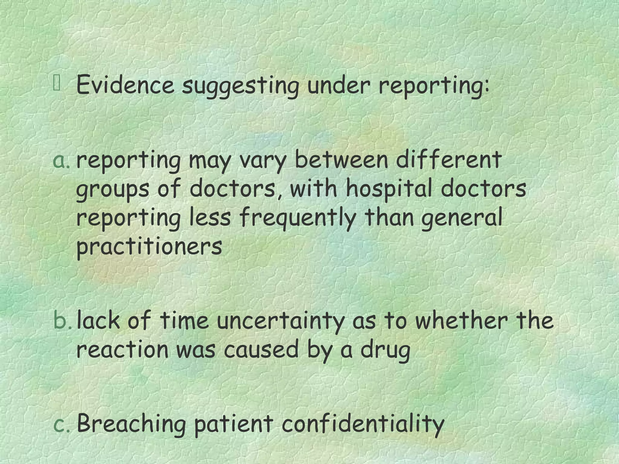  Evidence suggesting under reporting:


a. reporting may vary between different
   groups of doctors, with hospital doctors
   reporting less frequently than general
   practitioners


b. lack of time uncertainty as to whether the
   reaction was caused by a drug


c. Breaching patient confidentiality
 