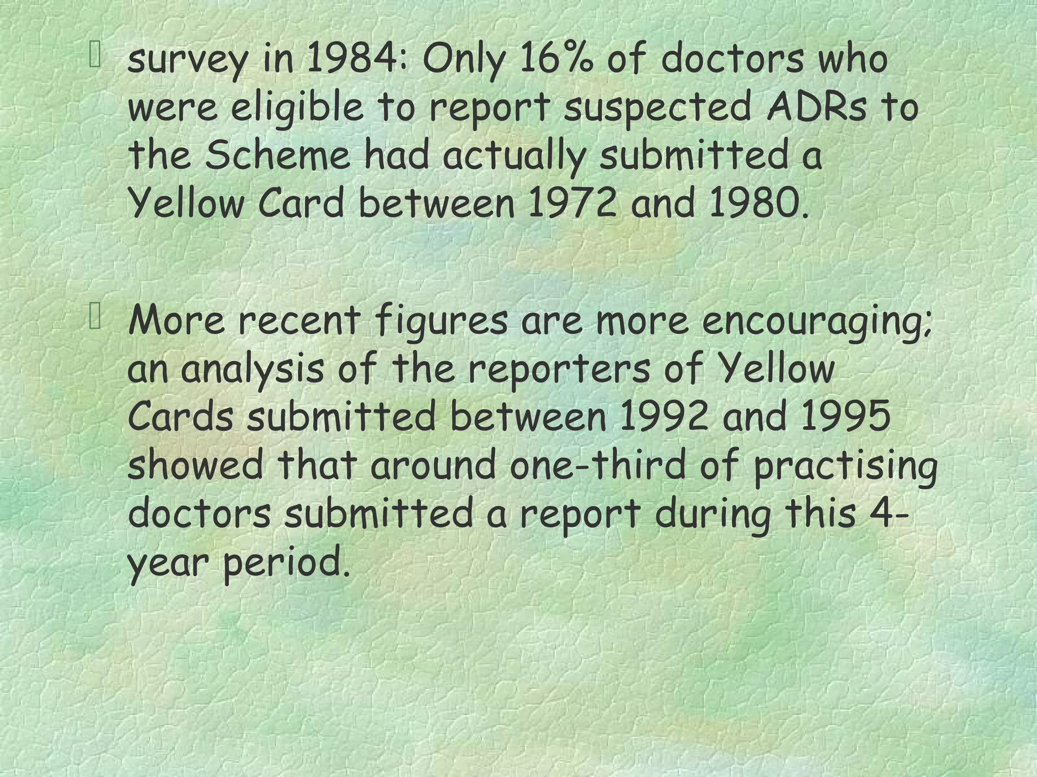  survey in 1984: Only 16% of doctors who
  were eligible to report suspected ADRs to
  the Scheme had actually submitted a
  Yellow Card between 1972 and 1980.

 More recent figures are more encouraging;
  an analysis of the reporters of Yellow
  Cards submitted between 1992 and 1995
  showed that around one-third of practising
  doctors submitted a report during this 4-
  year period.
 