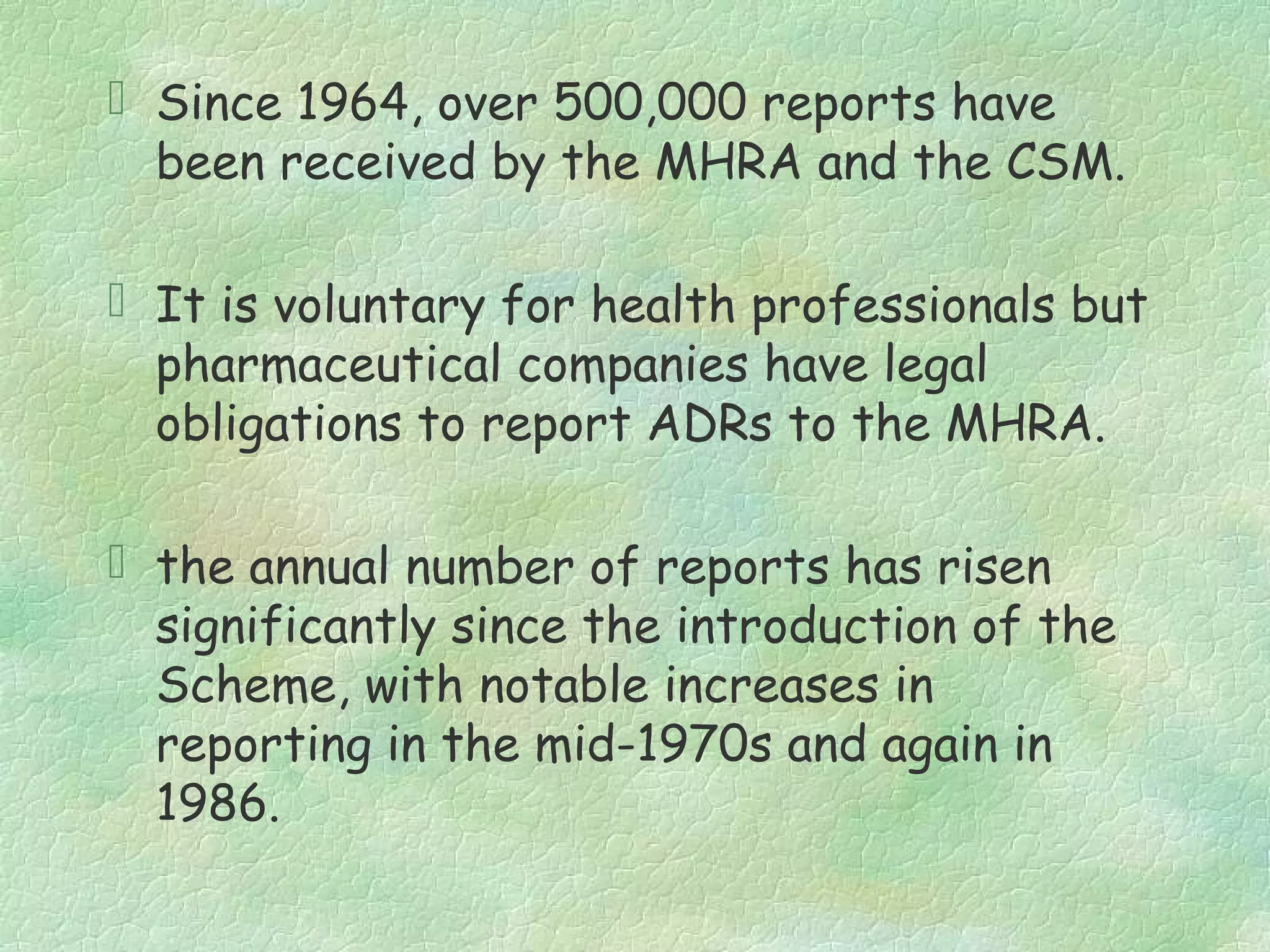  Since 1964, over 500,000 reports have
  been received by the MHRA and the CSM.

 It is voluntary for health professionals but
  pharmaceutical companies have legal
  obligations to report ADRs to the MHRA.

 the annual number of reports has risen
  significantly since the introduction of the
  Scheme, with notable increases in
  reporting in the mid-1970s and again in
  1986.
 