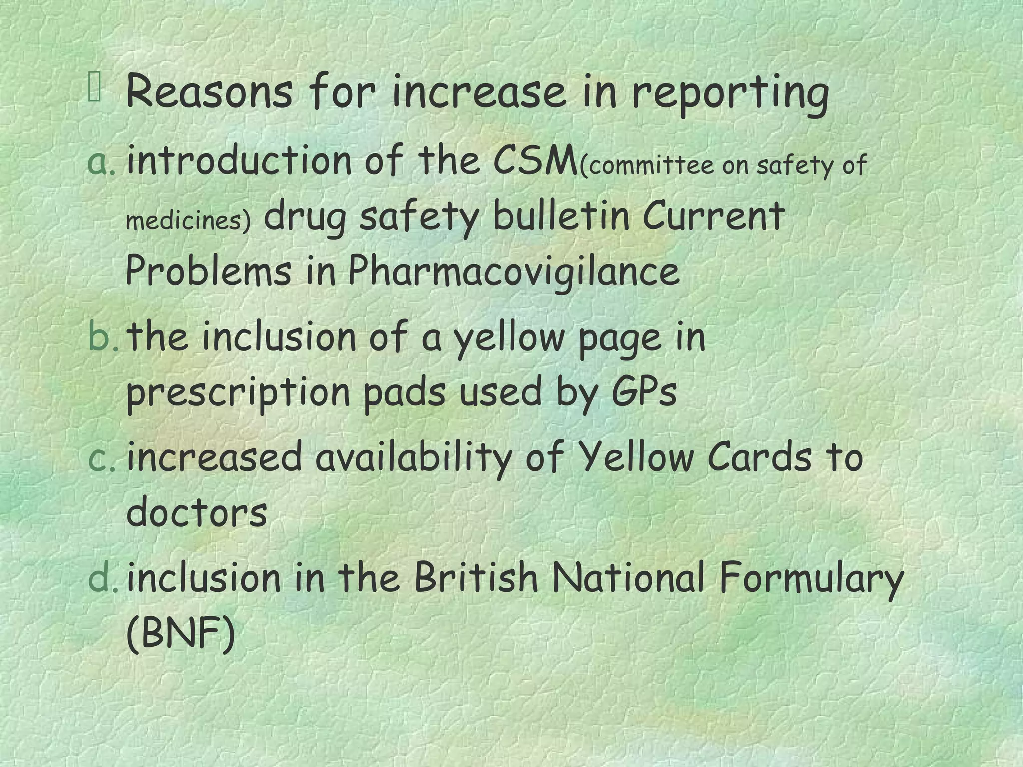  Reasons for increase in reporting
a. introduction of the CSM(committee on safety of
   medicines) drug safety bulletin Current

   Problems in Pharmacovigilance
b. the inclusion of a yellow page in
   prescription pads used by GPs
c. increased availability of Yellow Cards to
   doctors
d. inclusion in the British National Formulary
   (BNF)
 