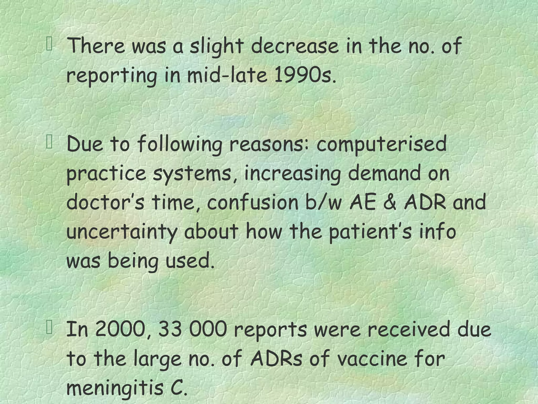  There was a slight decrease in the no. of
  reporting in mid-late 1990s.


 Due to following reasons: computerised
  practice systems, increasing demand on
  doctor’s time, confusion b/w AE & ADR and
  uncertainty about how the patient’s info
  was being used.


 In 2000, 33 000 reports were received due
  to the large no. of ADRs of vaccine for
  meningitis C.
 