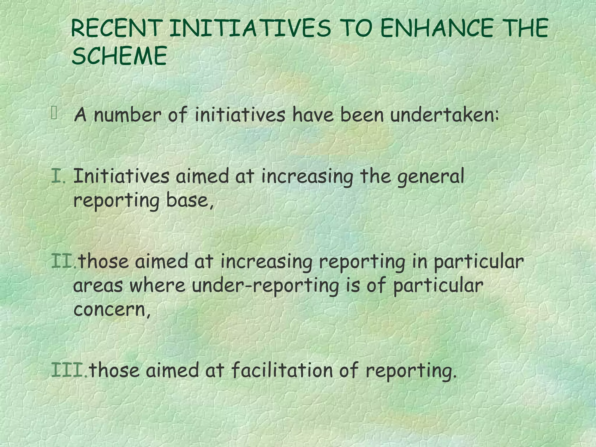 RECENT INITIATIVES TO ENHANCE THE
  SCHEME

 A number of initiatives have been undertaken:


I. Initiatives aimed at increasing the general
   reporting base,


II.those aimed at increasing reporting in particular
  areas where under-reporting is of particular
  concern,


III.those aimed at facilitation of reporting.
 