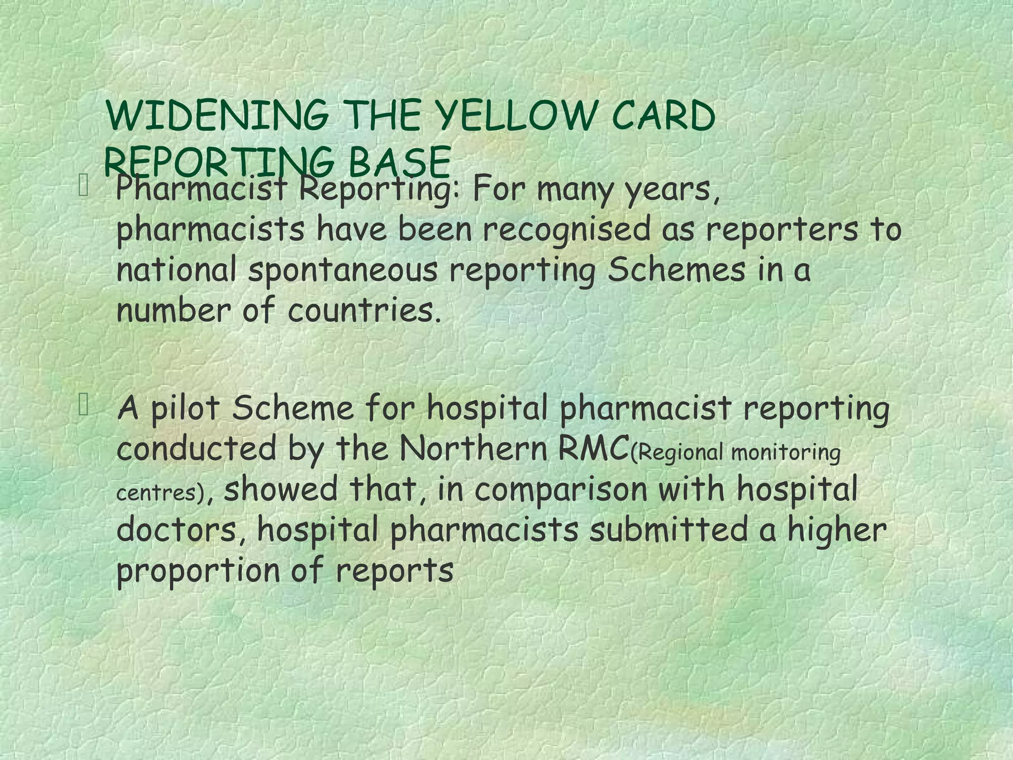 WIDENING THE YELLOW CARD
  REPORTING BASE
 Pharmacist Reporting: For many years,
  pharmacists have been recognised as reporters to
  national spontaneous reporting Schemes in a
  number of countries.

 A pilot Scheme for hospital pharmacist reporting
  conducted by the Northern RMC(Regional monitoring
  centres), showed that, in comparison with hospital
  doctors, hospital pharmacists submitted a higher
  proportion of reports
 