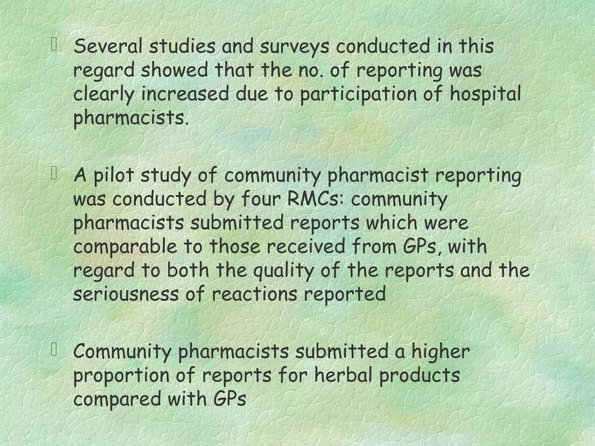  Several studies and surveys conducted in this
  regard showed that the no. of reporting was
  clearly increased due to participation of hospital
  pharmacists.

 A pilot study of community pharmacist reporting
  was conducted by four RMCs: community
  pharmacists submitted reports which were
  comparable to those received from GPs, with
  regard to both the quality of the reports and the
  seriousness of reactions reported

 Community pharmacists submitted a higher
  proportion of reports for herbal products
  compared with GPs
 