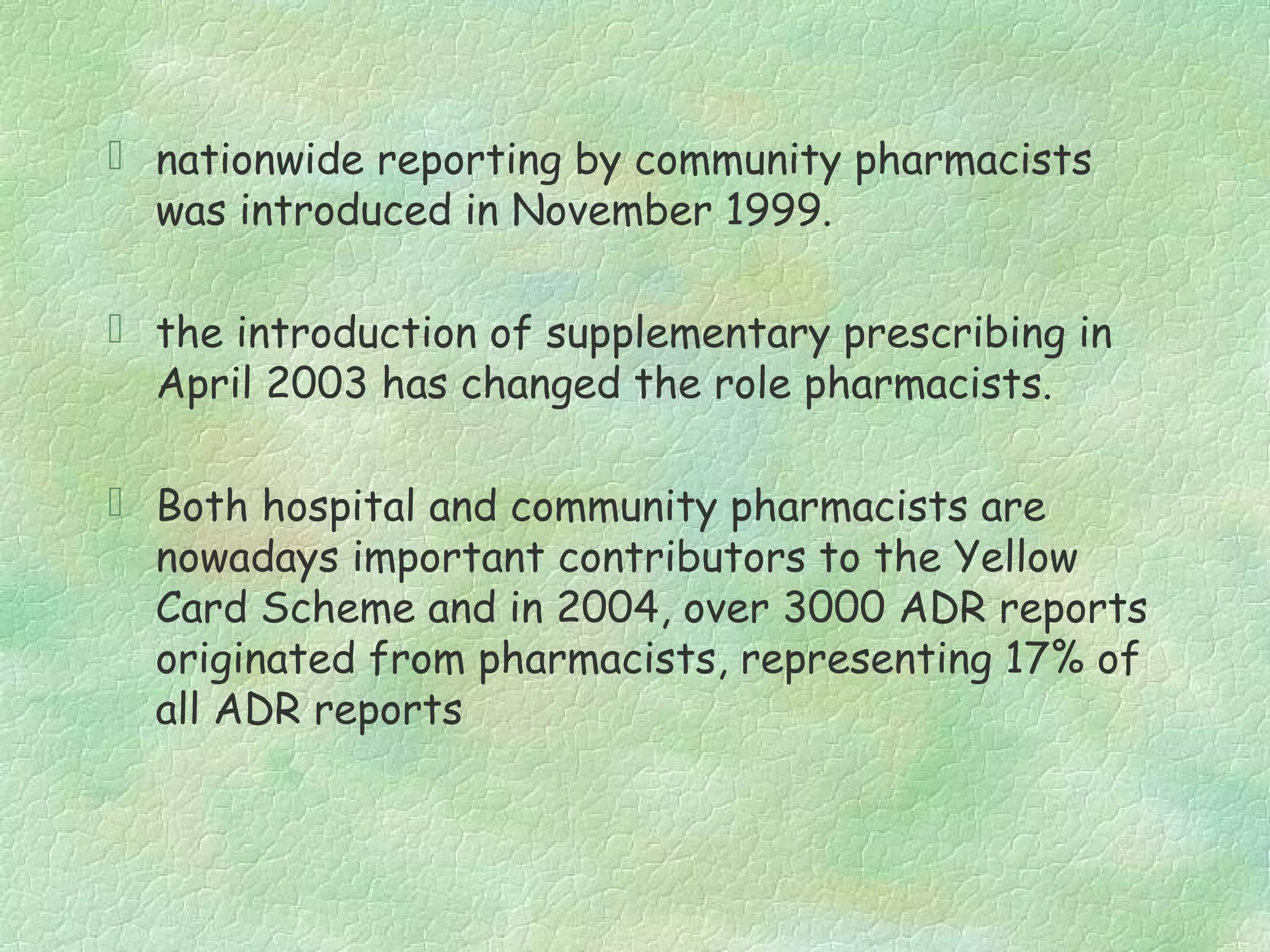  nationwide reporting by community pharmacists
  was introduced in November 1999.

 the introduction of supplementary prescribing in
  April 2003 has changed the role pharmacists.

 Both hospital and community pharmacists are
  nowadays important contributors to the Yellow
  Card Scheme and in 2004, over 3000 ADR reports
  originated from pharmacists, representing 17% of
  all ADR reports
 
