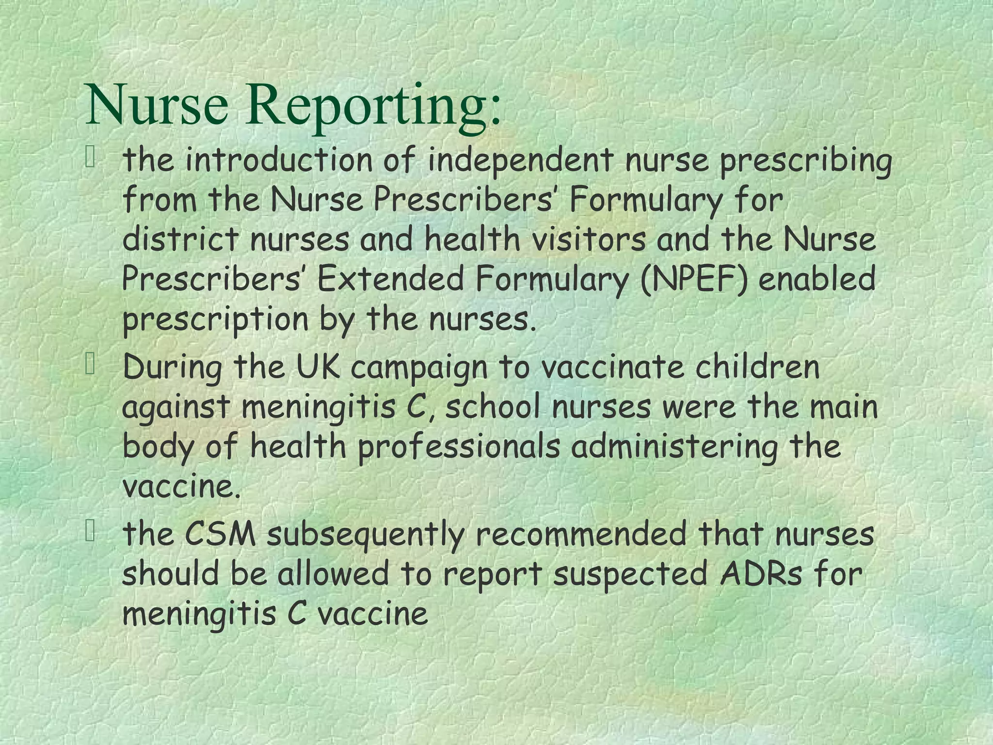 Nurse Reporting:
 the introduction of independent nurse prescribing
  from the Nurse Prescribers’ Formulary for
  district nurses and health visitors and the Nurse
  Prescribers’ Extended Formulary (NPEF) enabled
  prescription by the nurses.
 During the UK campaign to vaccinate children
  against meningitis C, school nurses were the main
  body of health professionals administering the
  vaccine.
 the CSM subsequently recommended that nurses
  should be allowed to report suspected ADRs for
  meningitis C vaccine
 