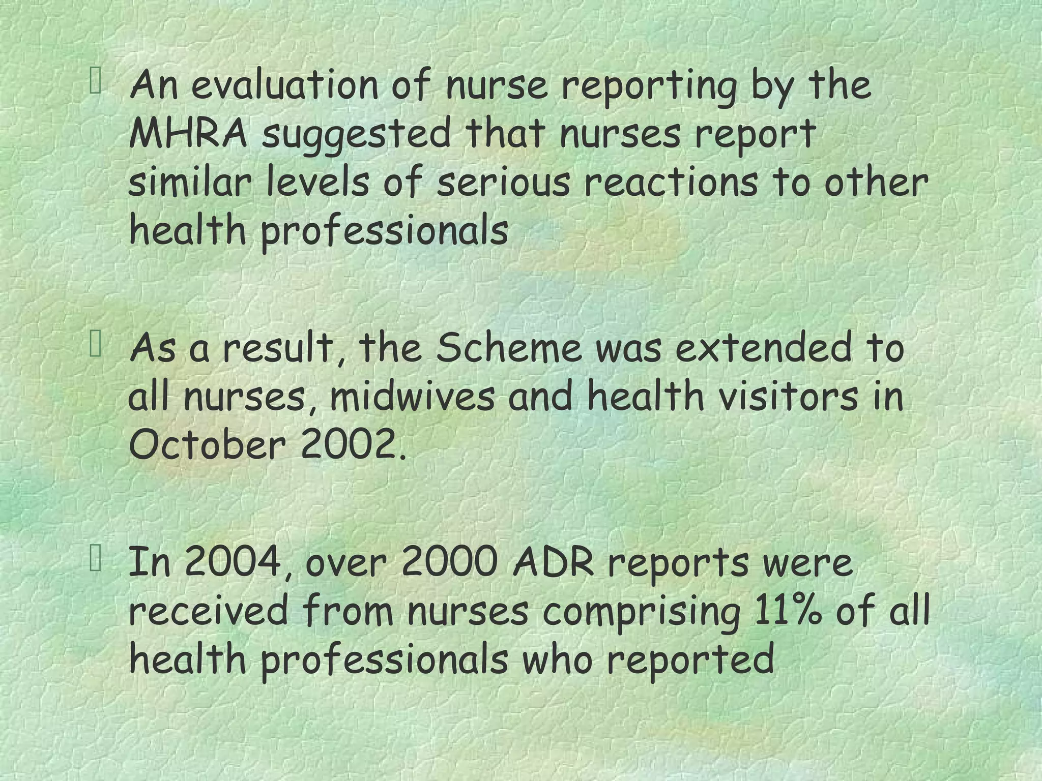  An evaluation of nurse reporting by the
  MHRA suggested that nurses report
  similar levels of serious reactions to other
  health professionals

 As a result, the Scheme was extended to
  all nurses, midwives and health visitors in
  October 2002.

 In 2004, over 2000 ADR reports were
  received from nurses comprising 11% of all
  health professionals who reported
 