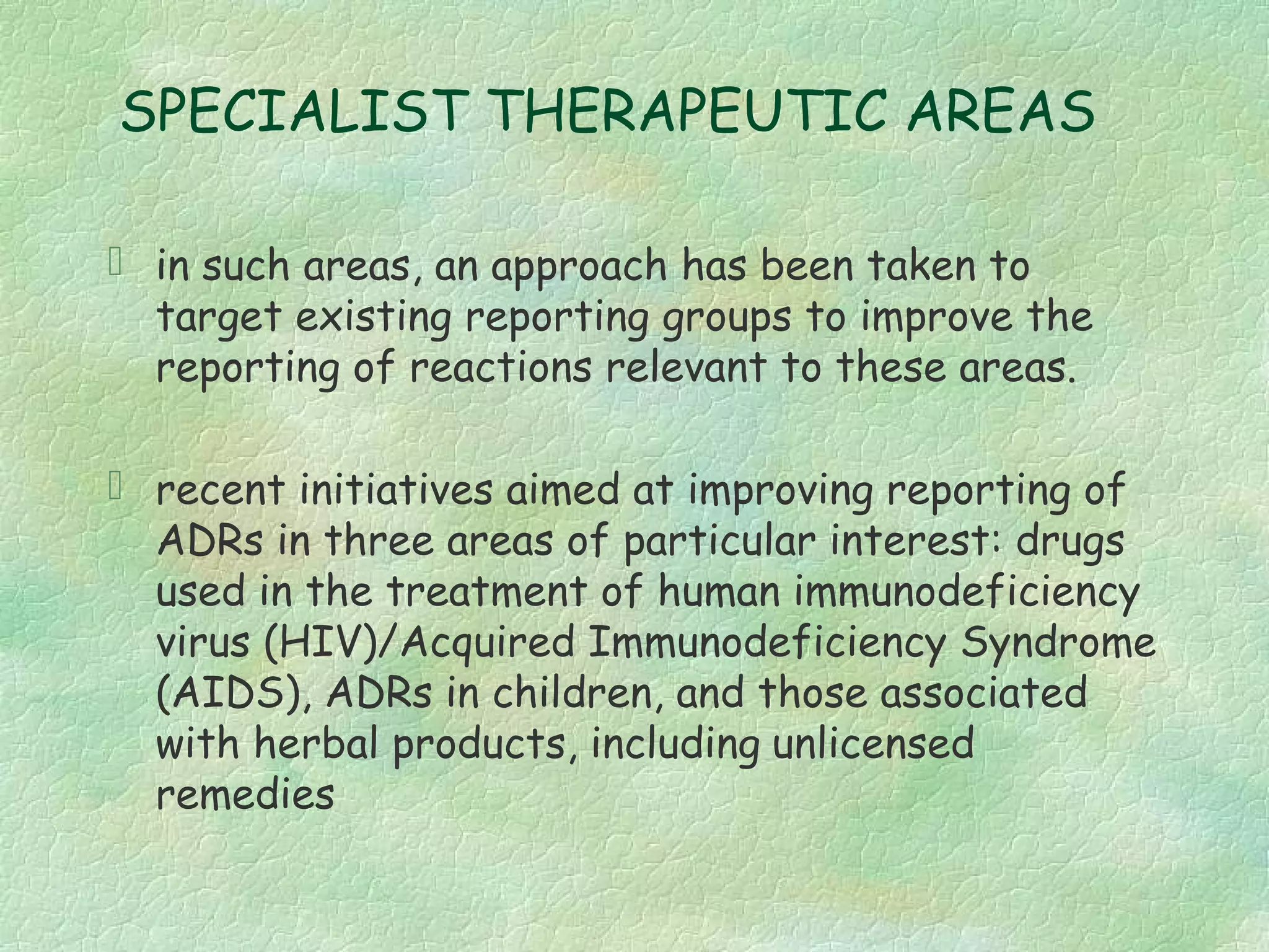 SPECIALIST THERAPEUTIC AREAS

 in such areas, an approach has been taken to
  target existing reporting groups to improve the
  reporting of reactions relevant to these areas.

 recent initiatives aimed at improving reporting of
  ADRs in three areas of particular interest: drugs
  used in the treatment of human immunodeficiency
  virus (HIV)/Acquired Immunodeficiency Syndrome
  (AIDS), ADRs in children, and those associated
  with herbal products, including unlicensed
  remedies
 