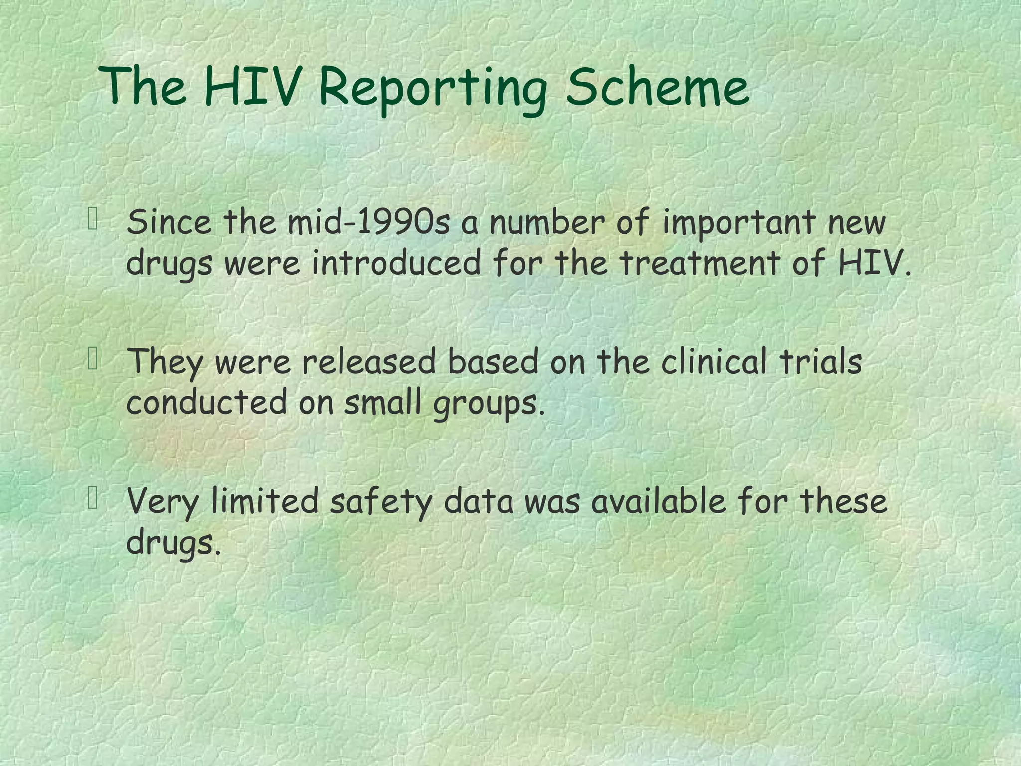 The HIV Reporting Scheme

 Since the mid-1990s a number of important new
  drugs were introduced for the treatment of HIV.

 They were released based on the clinical trials
  conducted on small groups.

 Very limited safety data was available for these
  drugs.
 