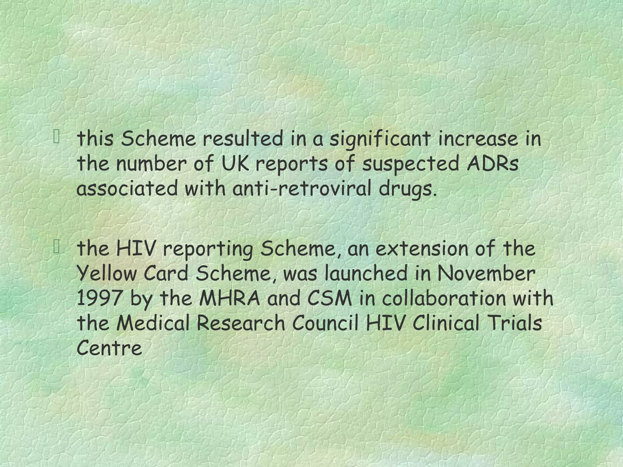  this Scheme resulted in a significant increase in
  the number of UK reports of suspected ADRs
  associated with anti-retroviral drugs.

 the HIV reporting Scheme, an extension of the
  Yellow Card Scheme, was launched in November
  1997 by the MHRA and CSM in collaboration with
  the Medical Research Council HIV Clinical Trials
  Centre
 