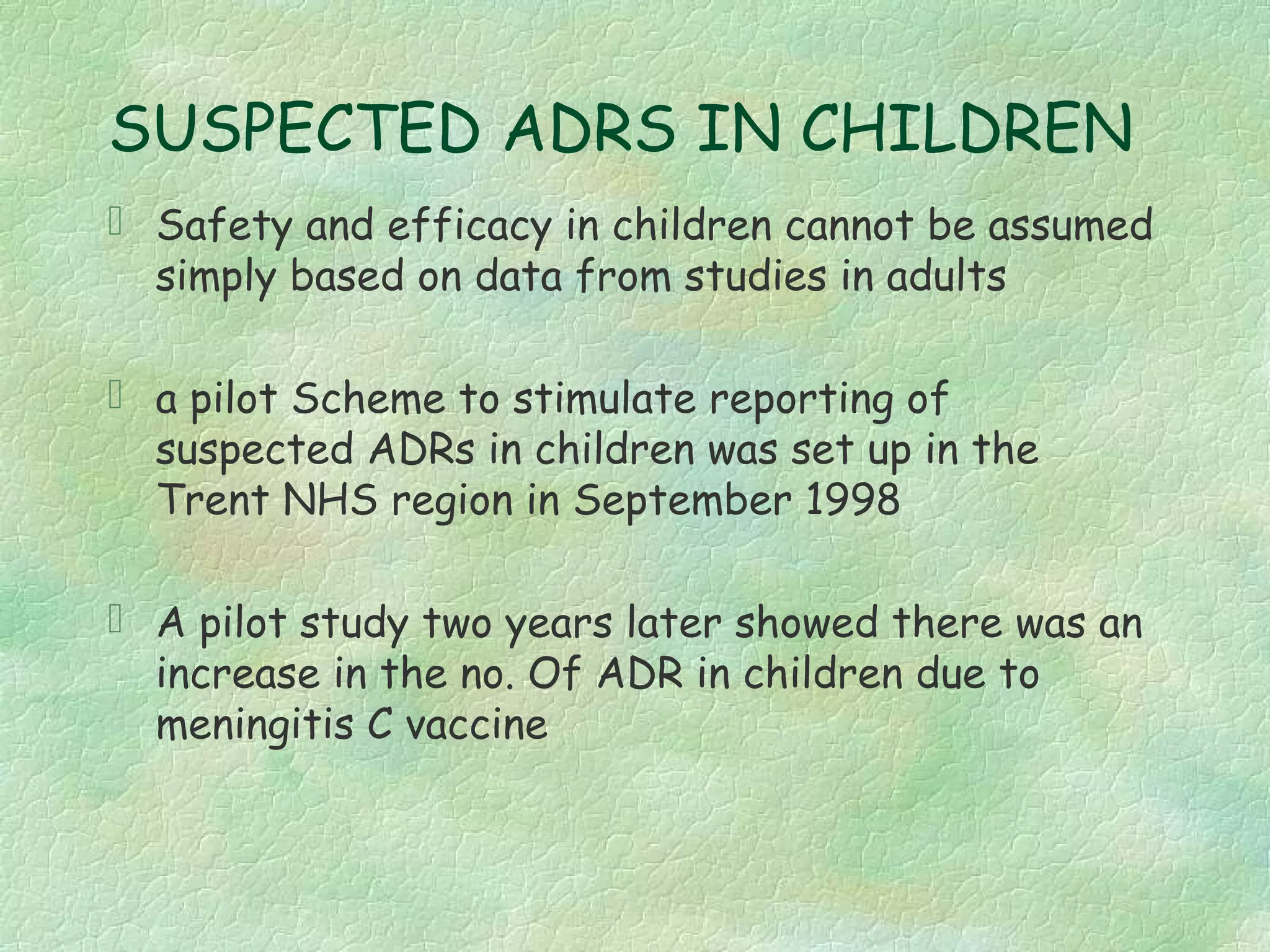 SUSPECTED ADRS IN CHILDREN
 Safety and efficacy in children cannot be assumed
  simply based on data from studies in adults

 a pilot Scheme to stimulate reporting of
  suspected ADRs in children was set up in the
  Trent NHS region in September 1998

 A pilot study two years later showed there was an
  increase in the no. Of ADR in children due to
  meningitis C vaccine
 