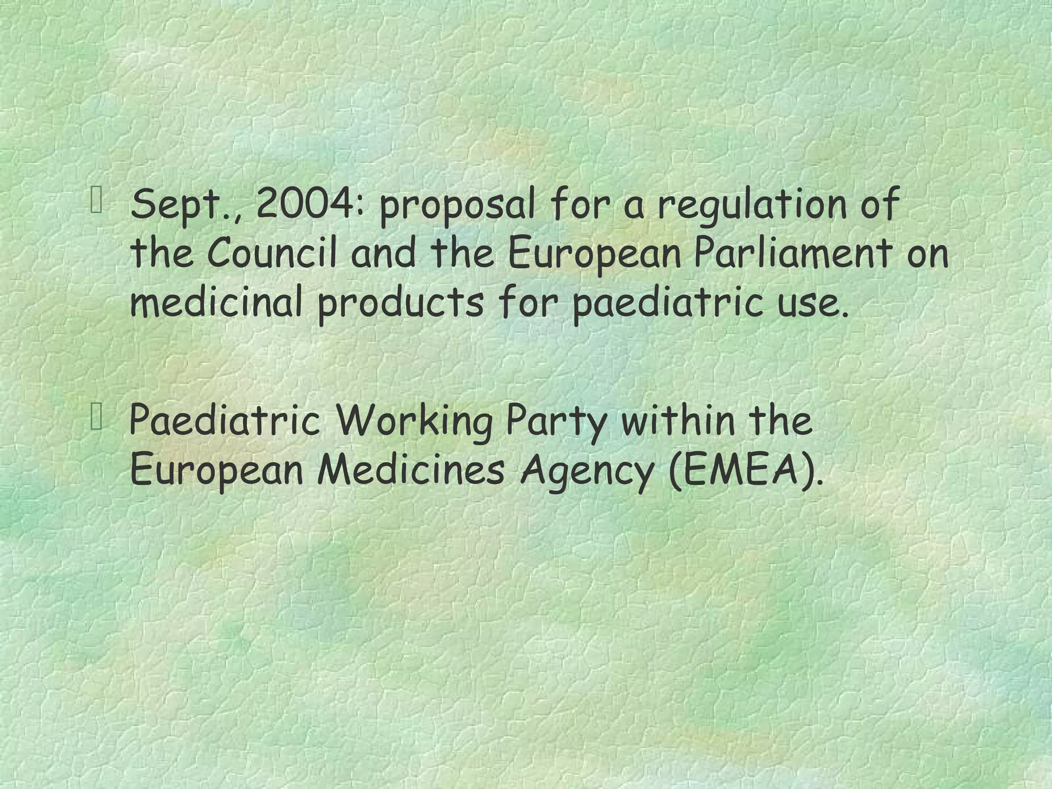  Sept., 2004: proposal for a regulation of
  the Council and the European Parliament on
  medicinal products for paediatric use.

 Paediatric Working Party within the
  European Medicines Agency (EMEA).
 