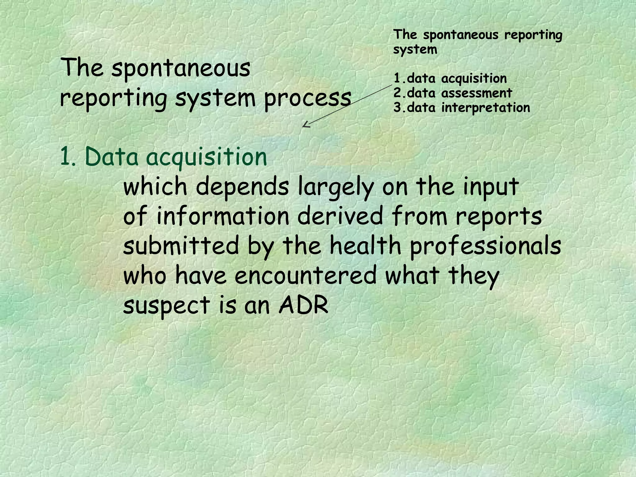 The spontaneous reporting
                            system
The spontaneous             1.data acquisition
reporting system process    2.data assessment
                            3.data interpretation



1. Data acquisition
      which depends largely on the input
      of information derived from reports
      submitted by the health professionals
      who have encountered what they
      suspect is an ADR
 