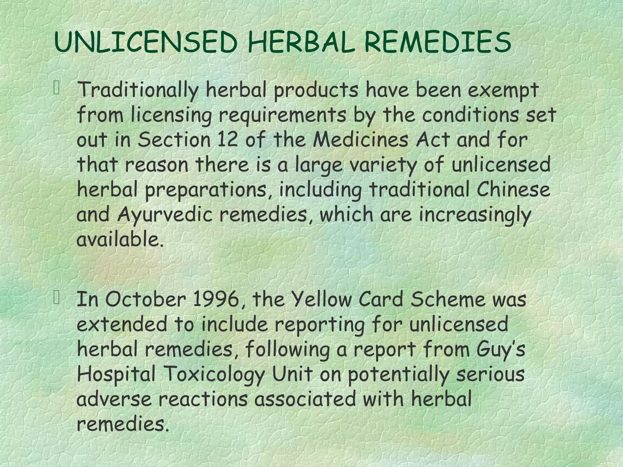 UNLICENSED HERBAL REMEDIES
 Traditionally herbal products have been exempt
  from licensing requirements by the conditions set
  out in Section 12 of the Medicines Act and for
  that reason there is a large variety of unlicensed
  herbal preparations, including traditional Chinese
  and Ayurvedic remedies, which are increasingly
  available.

 In October 1996, the Yellow Card Scheme was
  extended to include reporting for unlicensed
  herbal remedies, following a report from Guy’s
  Hospital Toxicology Unit on potentially serious
  adverse reactions associated with herbal
  remedies.
 