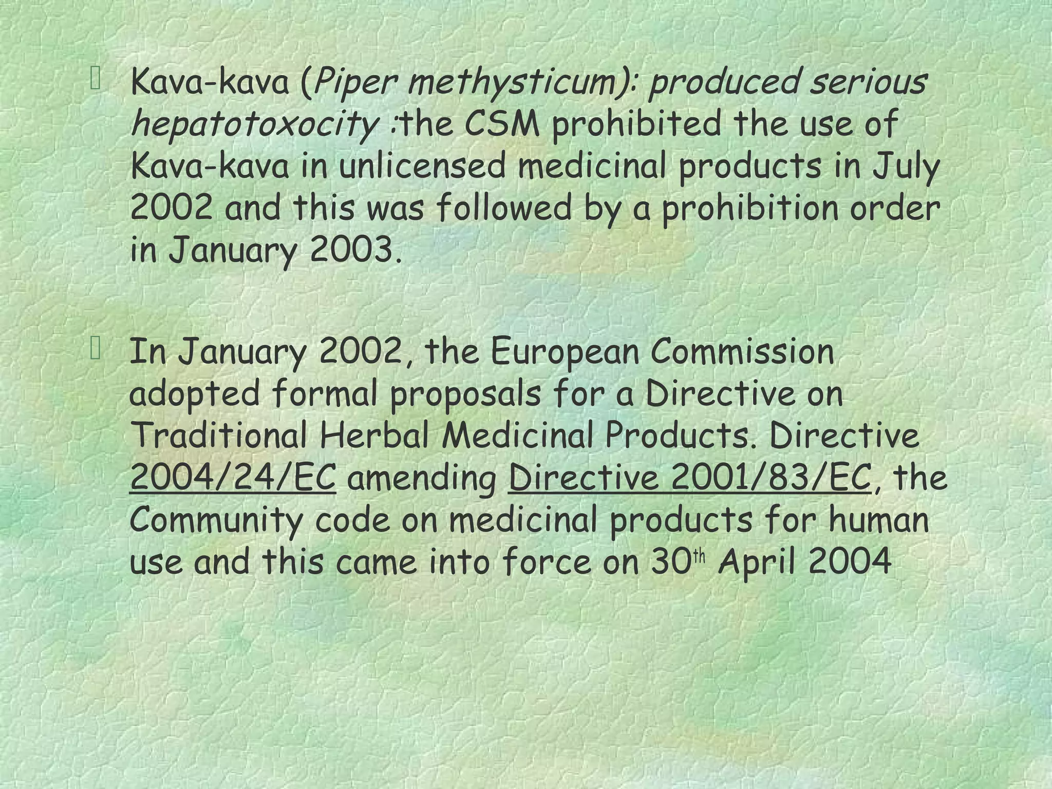  Kava-kava (Piper methysticum): produced serious
  hepatotoxocity :the CSM prohibited the use of
  Kava-kava in unlicensed medicinal products in July
  2002 and this was followed by a prohibition order
  in January 2003.

 In January 2002, the European Commission
  adopted formal proposals for a Directive on
  Traditional Herbal Medicinal Products. Directive
  2004/24/EC amending Directive 2001/83/EC, the
  Community code on medicinal products for human
  use and this came into force on 30th April 2004
 