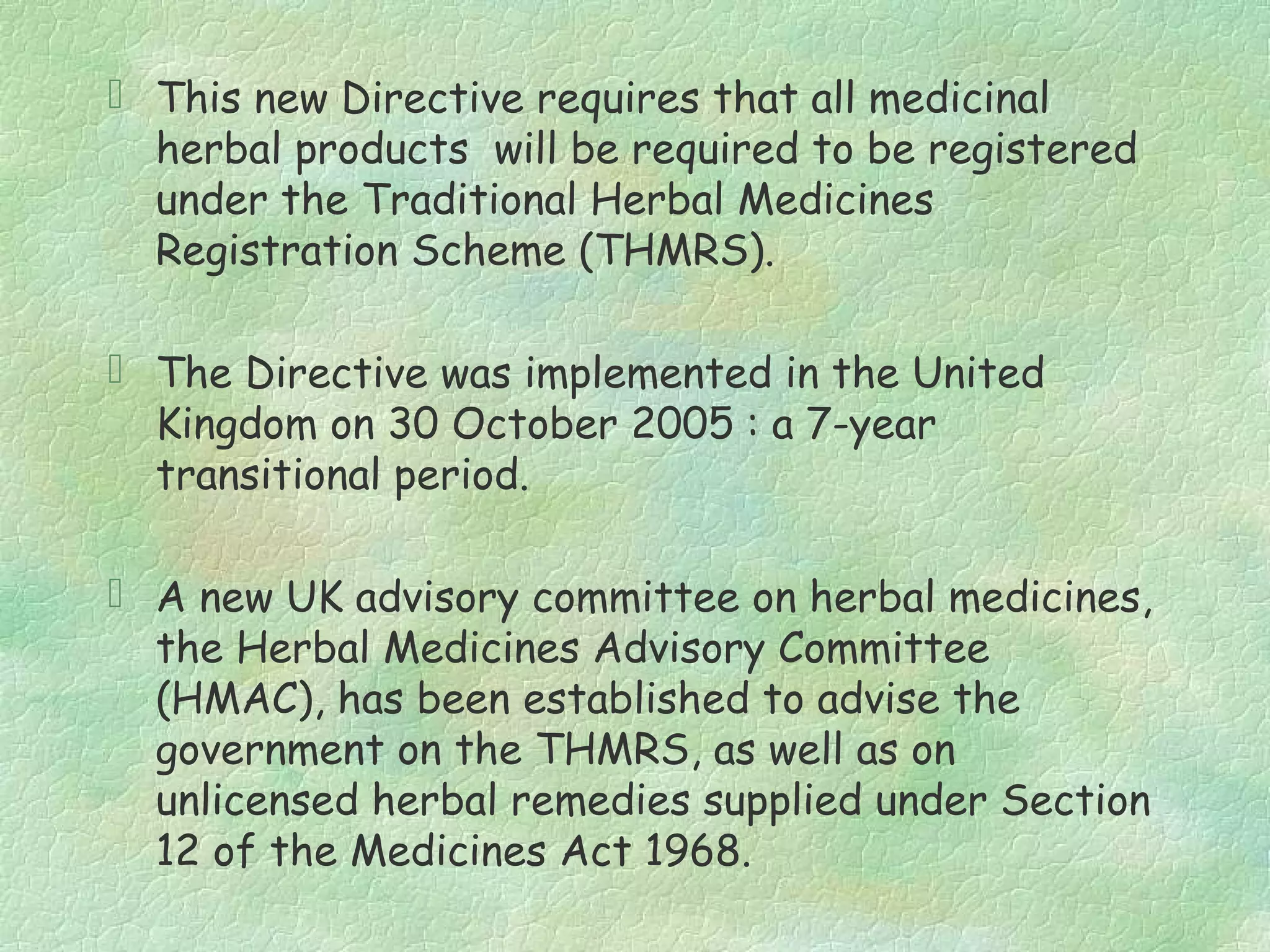  This new Directive requires that all medicinal
  herbal products will be required to be registered
  under the Traditional Herbal Medicines
  Registration Scheme (THMRS).

 The Directive was implemented in the United
  Kingdom on 30 October 2005 : a 7-year
  transitional period.

 A new UK advisory committee on herbal medicines,
  the Herbal Medicines Advisory Committee
  (HMAC), has been established to advise the
  government on the THMRS, as well as on
  unlicensed herbal remedies supplied under Section
  12 of the Medicines Act 1968.
 