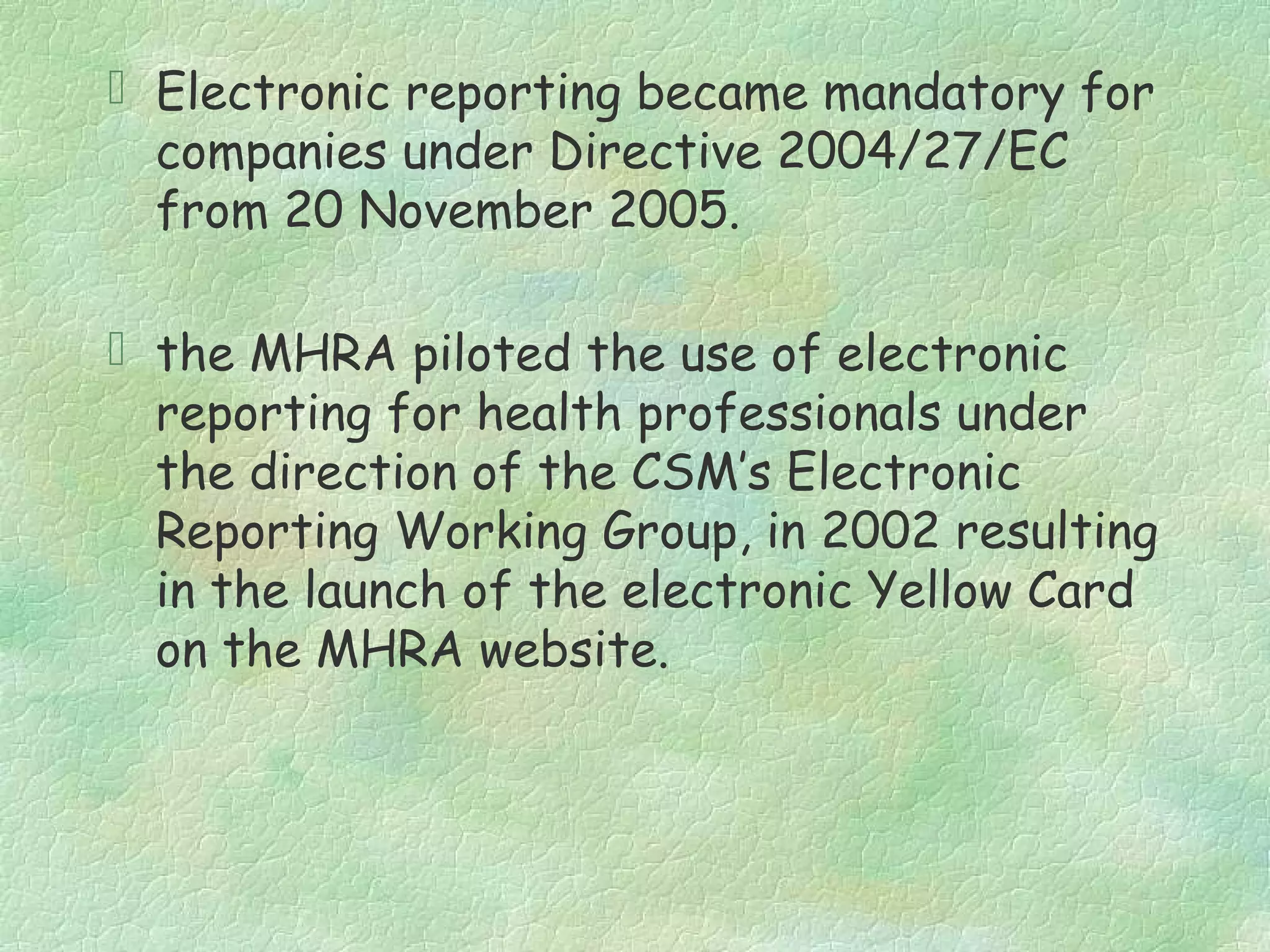  Electronic reporting became mandatory for
  companies under Directive 2004/27/EC
  from 20 November 2005.

 the MHRA piloted the use of electronic
  reporting for health professionals under
  the direction of the CSM’s Electronic
  Reporting Working Group, in 2002 resulting
  in the launch of the electronic Yellow Card
  on the MHRA website.
 